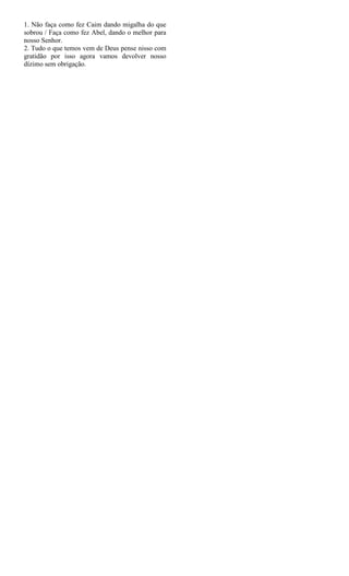 1. Não faça como fez Caim dando migalha do que
sobrou / Faça como fez Abel, dando o melhor para
nosso Senhor.
2. Tudo o que temos vem de Deus pense nisso com
gratidão por isso agora vamos devolver nosso
dízimo sem obrigação.
 