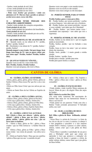 - Senhor, tende piedade de nós! (bis)
- Cristo, tende piedade de nós! (bis)
- Senhor tende piedade de nós! (bis)
- Pelas vezes Senhor que pecamos / então nos
afastamos de Ti / Dai-nos hoje o perdão as ofensas /
aceitai nosso amor, nosso sim (bis).
31 – SENHOR TENDE PIEDADE DOS
CORAÇÕES ARREPENDIDOS
- Senhor, tende piedade dos corações arrependidos.
Tende piedade de nós (4x)
- Jesus, tende piedade dos pecadores tão humilhados.
Tende piedade de nós (4x)
- Senhor, tende piedade intercedendo por nós ao Pai.
Tende piedade de nós (4x)
32 – QUANDO MENTI, EU ME AFASTEI DE TI
01 – Quando menti, eu me afastei de Ti / perdão,
Senhor / perdão, Senhor!
02 – Desobedeci e me afastei de Ti / perdão, Senhor /
perdão, Senhor!
Quando magoei o meu irmão / fui para longe, bem
longe, bem longe de Ti / mas eu quero voltar, por
isso estou aqui / Perdão, Senhor! Perdão, Senhor
(bis).
33 – QUANTAS VEZES EU NÃO FIZ...
Quantas vezes eu não fiz o meu irmão feliz.
Ref.: Perdão, Senhor, Perdão Senhor.
Quantas vezes por preguiça, não rezei a Deus;
Quantas vezes com papai e com mamãe teimei;
Quantas vezes na escola eu não estudei;
Quantas vezes meus amigos eu não desculpei.
34 – PERDÃO SENHOR, PARA O VOSSO
POVO
Perdão Senhor, para o vosso povo (bis).
01 – Perdão Senhor, por termos preferido / confiar
em nossa fraqueza / sem saber que sois a fortaleza.
02 – Perdão, Senhor, por termos preferido / recusar
a vossa verdade / sem saber que ela é liberdade!
03 – Perdão, Senhor / por termos tantas vezes /
caminhado sem esperança / sem saber que sois a
segurança.
35 – PERDÃO, SENHOR, EU ME AFASTEI
Perdão, Senhor eu me afastei de ti / por ter negado
ajuda ao necessitado.
Perdão, Senhor, perdão / por ter fechado o meu
coração.
Perdão, Jesus eu trai o teu amor / por ser omisso
diante das injustiças.
Perdão, Jesus, perdão / é muito grande a minha
missão.
Perdão, Senhor, / perdão, Jesus.
Perdão para o mundo / perdão para mim
Perdão para quem fechou o coração.
CANTOS DE GLÓRIA
01 – GLÓRIA, GLÓRIA AO SENHOR.
-Glória, glória, glória, glória, glória/ Glória, glória ao
Senhor/ Glória a Deus nosso Pai/ que fez o céu e nos
criou.
-Glória ao filho Jesus Cristo/ que nos salvou por seu
amor.
- Glória ao Santo Deus da luz/ Glória ao Espírito de
amor.
02 – GLÓRIA A DEUS, GLÓRIA AO PAI...
- Glória a Deus, glória a Deus, glória ao Pai (bis).
- A Ele seja a glória (bis). Aleluia, Amém (4x)
- Glória a Deus, glória a Deus, glória ao Filho (bis).
- A Ele seja a glória (bis). Aleluia, Amém (4x)
- Glória a Deus, glória a Deus, Espírito Santo (bis).
- A Ele seja a glória (bis). Aleluia, Amém (4x)
03 – GLÓRIA A DEUS NAS ALTURAS
Ref: Glória a Deus nas alturas / glória, glória,
aleluia! / glória a Deus, paz na terra / glória,
glória, aleluia / glória, glória nos céus / paz na
terra entre os homens.
01 – Glória a Deus, glória ao Pai / glória a Deus
criador / que no Filho tornou-se / o Senhor Deus da
vida!
02 – Glória a Deus, glória ao Filho / glória a Deus
nosso irmão / nos remiu do pecado / nos abriu novo
reino!
03 – Glória ao Espírito Santo / Deus que nos santifica
/ glória a Deus que nos une / a caminho do pai!
04 – Glória a Deus uno e santo / Pai, Espírito e
Filho / glória a Deus uno e trino / glória ao Deus
comunhão!
03 – GLÓRIA IN EXCELSIS DEO
-Vinde cristãos, vinde à porfia/ Hinos cantemos de
louvor/ Hinos de paz e de alegria/ Hino dos anjos
do Senhor.
REF: Glória in excelsis Deo !(bis)
-Foi nesta noite venturosa/ Do nascimento do
Senhor/ Que anjos de voz harmoniosa/ Deram a
Deus o seu louvor!
-Vinde juntar-vos aos pastores/ Vinde com eles a
Belém/ Vinde correndo pressurosos/ O Salvador
enfim, nos vem!
04 – OLHA A GLÓRIA DE DEUS
BRILHANDO
Ref: Olha a glória de Deus brilhando, aleluia!
(bis).
- Nosso Deus é o artista do Universo/ è a fonte da
luz, do ar e da cor/ é o som, é a música, é a dança/ é
o mar jangadeiro e pescador/ é o seio materno
sempre fértil/ é beleza, é pureza e é calor/ aleluia,
aleluia, vamos criar/ que é pra glória de Deus
brilhar.
- Nosso Deus é caminho é caminhada/ do seu povo
para a libertação/ onde quer que esteja um
oprimido/ é Javé que promove a redenção/ ele
quebra a força do tirano/ e garante a vitória da
união/ aleluia, aleluia, vamos lutar/ que é pra glória
de Deus brilhar.
 