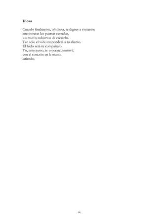 Diosa

Cuando finalmente, oh diosa, te dignes a visitarme
encontraras las puertas cerradas,
los muros cubiertos de escarcha.
Tan sólo el vaho responderá a tu aliento.
El hielo será tu compañero.
Yo, entretanto, te esperaré, inmóvil,
con el corazón en la mano,
latiendo.




                                     15
 