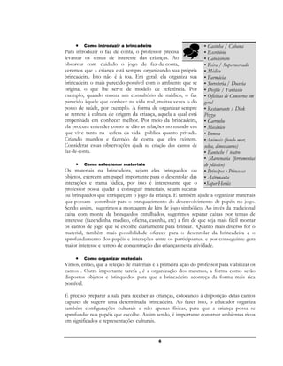 6
 Como introduzir a brincadeira
Para introduzir o faz de conta, o professor precisa
levantar os temas de interesse das crianças. Ao
observar com cuidado o jogo de faz-de-conta,
veremos que a criança está sempre organizando sua própria
brincadeira. Isto não é à toa. Em geral, ela organiza sua
brincadeira o mais parecido possível com o ambiente que se
origina, o que lhe serve de modelo de referência. Por
exemplo, quando monta um consultório de médico, o faz
parecido àquele que conhece na vida real, muitas vezes o do
posto de saúde, por exemplo. A forma de organizar sempre
se remete à cultura de origem da criança, aquela a qual está
empenhada em conhecer melhor. Por meio da brincadeira,
ela procura entender como se dão as relações no mundo em
que vive tanto na esfera da vida pública quanto privada.
Criando mundos e fazendo de conta que eles existem.
Considerar essas observações ajuda na criação dos cantos de
faz-de-conta.
 Como selecionar materiais
Os materiais na brincadeira, sejam eles brinquedos ou
objetos, exercem um papel importante para o desenrolar das
interações e trama lúdica, por isso é interessante que o
professor possa ajudar a conseguir materiais, sejam sucatas
ou brinquedos que enriqueçam o jogo da criança. E também ajude a organizar materiais
que possam contribuir para o enriquecimento do desenvolvimento de papéis no jogo.
Sendo assim, sugerimos a montagem de kits de jogo simbólico. Ao invés da tradicional
caixa com monte de brinquedos entulhados, sugerimos separar caixas por temas de
interesse (fazendinha, médico, oficina, casinha, etc) a fim de que seja mais fácil montar
os cantos de jogo que se escolhe diariamente para brincar. Quanto mais diverso for o
material, também mais possibilidade oferece para o desenrolar da brincadeira e o
aprofundamento dos papéis e interações entre os participantes, e por conseguinte gera
maior interesse e tempo de concentração das crianças nesta atividade.
 Como organizar materiais
Vimos, então, que a seleção de materiais é a primeira ação do professor para viabilizar os
cantos . Outra importante tarefa , é a organização dos mesmos, a forma como serão
dispostos objetos e brinquedos para que a brincadeira aconteça da forma mais rica
possível.
É preciso preparar a sala para receber as crianças, colocando à disposição delas cantos
capazes de sugerir uma determinada brincadeira. Ao fazer isso, o educador organiza
também configurações culturais e não apenas físicas, para que a criança possa se
aprofundar nos papéis que escolhe. Assim sendo, é importante construir ambientes ricos
em significados e representações culturais.

▪ Casinha / Cabana
▪ Escritório
▪ Cabeleireiro
▪ Feira / Supermercado
▪ Médico
▪ Farmácia
▪ Sorveteria / Doceria
▪ Desfile / Fantasia
▪ Oficinas de Consertos em
geral
▪ Restaurante / Disk
Pizza
▪ Carrinho
▪ Mecânico
▪ Boneca
▪Animais (fundo mar,
selva, dinossauros)
▪ Fantoche / teatro
▪ Marcenaria (ferramentas
de plástico)
▪ Príncipes e Princesas
▪ Astronauta
▪Super Heróis
 