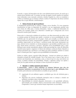 7
Contudo, o espaço da brincadeira não deve estar definitivamente pronto, de modo que a
criança possa interferir nele. Ao propor um jogo de papéis, mesmo aqueles de situações
mais conhecidas como mercado, escritório, casinha, hospital etc., deve-se considerar e
acolher as mudanças que as crianças venham a realizar. É importante não deixar nenhum
espaço fixo ou que dificulte a transformação .
 Outras formas de agir do professor
É fundamental proporcionar às crianças, sempre, novos desafios. Às vezes pequenas
interferências no jogo, na disposição do material e em sua organização, permite uma
nova forma de olhar para a mesma brincadeira. Assim, a tradicional brincadeira de
casinha, por exemplo, ganha nova dimensão à medida que é enriquecida com novos
elementos trazidos pelas crianças .
Outra ação é a observação cuidadosa do professor, um olhar interessado em saber o que
as crianças gostam de brincar para ajudar a construir as novas possibilidades de jogo
simbólico que vão aparecendo em um grupo. Assim, por exemplo, ao observar que as
crianças brincam de carreto, transportando a geladeira e o fogãozinho da casinha em um
caminhão improvisado em um banco, o professor pode, para pode incrementar este
jogo, oferecer novos materiais ou mesmo perguntar o que poderia contribuir para este
jogo. Numa destas conversas, é possível descobrir novas possibilidades para o jogo:
barbantes para enrolar mercadorias, plástico bolha para protegê-las, caixas de diferentes
tamanhos para separar e organizar os objetos da mudança e assim por diante. Quando as
crianças percebem que o professor é um aliado que pode contribuir, também se sentem
mais à vontade para criar e sugerir novas possibilidades de brincadeira.
Caberá ao adulto, apenas, segundo Gilles Brougére, “construir um ambiente que estimule a
brincadeira em função dos resultados desejados. Não se tem certeza de que a criança vá agir, com esse
material, como desejaríamos, mas aumentamos, assim, as chances de que ela o faça; num universo sem
certezas, só podemos trabalhar com probabilidades. Portanto, é importante analisar seus objetivos e
tentar, por isso, propor materiais que otimizem as chances de preencher tais objetivos.”
 Quando é o melhor momento para intervir
A intervenção, nunca é feita enquanto as crianças brincam mas sim em
momentos anteriores ou posteriores ao faz-de-conta que é, por definição, livre.
O adulto pode alimentar essa brincadeira na medida em que cuida da:
 organização de um ambiente seguro e acolhedor que sirva de referência para a
criança;
 disposição dos móveis, facilitando interações entre as crianças e criando um
ambiente convidativo para a brincadeira;
 disponibilidade de material adequado, interessante e em quantidade suficiente,
aproveitando, por exemplo, objetos convencionais como telefones, teclados de
computador e outros que assumem função importante na cena lúdica;
 