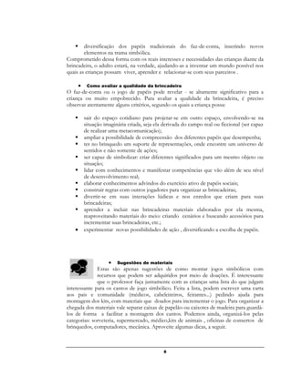 8
 diversificação dos papéis tradicionais do faz-de-conta, inserindo novos
elementos na trama simbólica.
Comprometido dessa forma com os reais interesses e necessidades das crianças diante da
brincadeira, o adulto estará, na verdade, ajudando-as a inventar um mundo possível nos
quais as crianças possam viver, aprender e relacionar-se com seus parceiros .
 Como avaliar a qualidade da brincadeira
O faz-de-conta ou o jogo de papéis pode revelar - se altamente significativo para a
criança ou muito empobrecido. Para avaliar a qualidade da brincadeira, é preciso
observar atentamente alguns critérios, segundo os quais a criança possa:
 sair do espaço cotidiano para projetar-se em outro espaço, envolvendo-se na
situação imaginária criada, seja ela derivada do campo real ou ficcional (ser capaz
de realizar uma metacomunicação);
 ampliar a possibilidade de compreensão dos diferentes papéis que desempenha;
 ter no brinquedo um suporte de representações, onde encontre um universo de
sentidos e não somente de ações;
 ser capaz de simbolizar: criar diferentes significados para um mesmo objeto ou
situação;
 lidar com conhecimentos e manifestar competências que vão além de seu nível
de desenvolvimento real;
 elaborar conhecimentos advindos do exercício ativo de papéis sociais;
 construir regras com outros jogadores para organizar as brincadeiras;
 divertir-se em suas interações lúdicas e nos enredos que criam para suas
brincadeiras;
 aprender a incluir nas brincadeiras materiais elaborados por ela mesma,
reaproveitando materiais do meio: criando cenários e buscando acessórios para
incrementar suas brincadeiras, etc.;
 experimentar novas possibilidades de ação , diversificando a escolha de papéis.
 Sugestões de materiais
Estas são apenas sugestões de como montar jogos simbólicos com
recursos que podem ser adquiridos por meio de doações. É interessante
que o professor faça juntamente com as crianças uma lista do que julgam
interessante para os cantos de jogo simbólico. Feita a lista, podem escrever uma carta
aos pais e comunidade (médicos, cabeleireiros, feirantes...) pedindo ajuda para
montagem dos kits, com materiais que doados para incrementar o jogo. Para organizar a
chegada dos materiais vale separar caixas de papelão ou caixotes de madeira para guardá-
los de forma a facilitar a montagem dos cantos. Podemos ainda, organizá-los pelas
categorias: sorveteria, supermercado, médico,kits de animais , oficinas de consertos de
brinquedos, computadores, mecânica. Aproveite algumas dicas, a seguir.

 