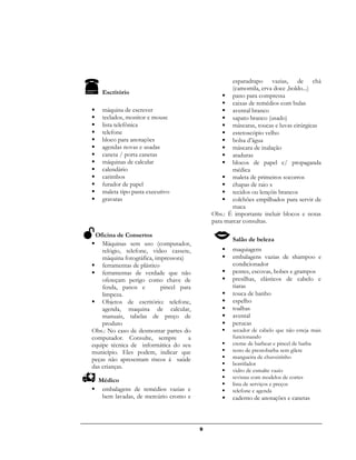 9
Escritório
 máquina de escrever
 teclados, monitor e mouse
 lista telefônica
 telefone
 bloco para anotações
 agendas novas e usadas
 caneta / porta canetas
 máquinas de calcular
 calendário
 carimbos
 furador de papel
 maleta tipo pasta executivo
 gravatas
Oficina de Consertos
 Máquinas sem uso (computador,
relógio, telefone, video cassete,
máquina fotográfica, impressora)
 ferramentas de plástico
 ferramentas de verdade que não
ofereçam perigo como chave de
fenda, panos e pincel para
limpeza.
 Objetos de escritório: telefone,
agenda, maquina de calcular,
manuais, tabelas de preço de
produto
Obs.: No caso de desmontar partes do
computador. Consulte, sempre a
equipe técnica de informática do seu
município. Eles podem, indicar que
peças não apresentam riscos á saúde
das crianças.
Médico
 embalagens de remédios vazias e
bem lavadas, de mercúrio cromo e
esparadrapo vazias, de chá
(camomila, erva doce ,boldo...)
 pano para compressa
 caixas de remédios com bulas
 avental branco
 sapato branco (usado)
 máscaras, toucas e luvas cirúrgicas
 estetoscópio velho
 bolsa d’água
 máscara de inalação
 ataduras
 blocos de papel c/ propaganda
médica
 maleta de primeiros socorros
 chapas de raio x
 tecidos ou lençóis brancos
 colchões empilhados para servir de
maca
Obs.: É importante incluir blocos e notas
para marcar consultas.
Salão de beleza
 maquiagens
 embalagens vazias de shampoo e
condicionador
 pentes, escovas, bobes e grampos
 presilhas, elásticos de cabelo e
tiaras
 touca de banho
 espelho
 toalhas
 avental
 perucas
 secador de cabelo que não esteja mais
funcionando
 creme de barbear e pincel de barba
 resto de prestobarba sem gilete
 mangueira de chuveirinho
 borrifador
 vidro de esmalte vazio
 revistas com modelos de cortes
 lista de serviços e preços
 telefone e agenda
 caderno de anotações e canetas
 