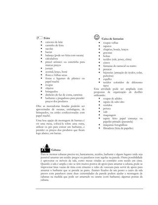 Feira
 caixotes de leite
 carrinho de feira
 sacolas
 bacias
 balança (pode ser feita com sucata)
 calculadora
 pincel atômico ou canetinha para
marcar preços
 jornais
 avental, lenço, boné
 flores e folhas secas
 frutas e legumes de plástico ou
papel machê
 roupas
 objetos
 brinquedos
 dinheiro de faz de conta, carteiras
 barbante e pregadores para prender
preços dos produtos
Obs: as mercadorias listadas poderão ser
aproveitadas de sucatas, embalagens, de
brinquedos, ou então confeccionadas com
papel machê.
Uma boa opção de montagem de barraca é
vir uma mesa, colocá-la sobre uma outra,
utilizar os pés para esticar um barbante, e
prender os preços dos produtos que ficam
logo abaixo, em bacias.
 Caixa de fantasias
 roupas velhas
 sapatos
 chapéus, bonés, lenços
 gravatas
 bolsas
 tecidos (tule, jersey, chita)
 cintos
 fantasias de carnaval ou teatro
 perucas
 bijuterias (armação de óculos, colar,
pulseiras)
 espelho
 tecidos coloridos de diferentes
tipos
Esta atividade pode ser ampliada com
propostas de organização de desfiles
utilizando:
 roupas de adulto:
 sapato de salto alto
 vestidos
 peruca
 xale
 maquiagem
 tapete feito papel camurça ou
papelão pintado (passarela)
 máquinas fotográficas
 filmadora (feita de papelão)
Cabana
Para se montar cabanas precisa ter, basicamente, tecidos, barbante e alguns lugares onde seja
possível amarrar um tecido: pregos ou parafusos com argolas na parede. Outra possibilidade
é aproveitar os móveis da sala, como mesas viradas ao contrário com tecido em cima.
Quando a sala é ampla e não se têm muitos pontos de apoio para amarrar a cabana, pode-se
improvisar latas vazias de tinta com cimento e cabo de vassoura para servir de apoio para
amarrar o barbante que se prende ao pano. Arames fixados de um ponto a outro da sala
presos com parafusos entre duas extremidades da parede podem ajudar a montagem de
cabanas na medida que pode ser amarrado no arame (com barbante) algumas pontas da
cabana.
 