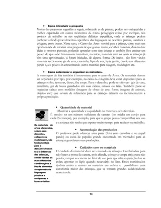 13
 Como introduzir a proposta
Muitas das propostas sugeridas a seguir, sobretudo as de pintura, podem ser enriquecidas e
melhor exploradas em outros momentos da rotina pedagógica como por exemplo, nos
projetos de trabalho ou nas seqüências didáticas específicas, onde as crianças podem
conhecer a fundo procedimentos específicos das linguagens do desenho, pintura, escultura e
colagem, entre outras. Neste caso, o Canto das Artes servirá para a criança, como mais um
oportunidade de retomar uma proposta de que gostou muito, escolher materiais, desenvolver
idéias e projetos pessoais, podendo aprender com seus colegas e também lhes ensinar um
pouco do que sabe. Interessante introduzir, no início, materiais com os quais as crianças já
têm uma aproximação, já foram iniciadas, de alguma forma. De início, são bem vindos
materiais secos como giz de cera, canetinha, lápis de cor, lápis grafite, carvão em diferentes
papéis e, aos poucos ir acrescentando outros materiais para colagem, modelagem etc.
 Como selecionar e organizar os materiais.
A montagem de kits também é interessante para o canto de Artes. Os materiais devem
ser separados por tipo, por exemplo, na caixa da colagem deve estar disponível para as
crianças colas, tesouras, durex, fita crepe. Para o desenho, pode-se oferecer giz de cera,
canetinha, giz de lousa guardados em suas caixas, estojos ou latas. Também pode-se
organizar caixas com modelos (imagens de obras de arte, fotos; imagens de animais,
objetos etc.) que sirvam de referencia para as crianças criarem ou incrementarem a
própria produção.
 Quantidade de material
Observar a quantidade e a qualidade do material a ser oferecido.
É preciso ter um número suficiente de canetas (em média um estojo para
cada 05 crianças), por exemplo, para que o grupo possa compartilhar seu uso
e a criança não tenha que esperar muito tempo para realizar seu trabalho.
 Acomodação das produções
O professor pode oferecer uma pasta (feita com cartolina e ou papel
pardo) ou caixa de papelão grande encontrada em mercados para as
crianças guardarem suas produções.
 Cuidados com os materiais
O cuidado do material deve ser ensinado ás crianças. Combinados para
não bater a ponta da caneta, pois afunda, colocar a tampa atrás para não
perder, tampar as canetas no final de uso para que não sequem; fechar as
colas; apontar os lápis quando necessário no lixo. Esses combinados
ajudam muito a manter os materiais em ordem e possibilitam uma
autonomia maior das crianças, que se tornam grandes colaboradoras
nessa tarefa.

Os materiais de
artes oferecidos,
sejam para
desenho ,
colagem ou
modelagem, são
fundamentais
para o
densenvolvimen-
to e o interesse
das crianças,
sendo válidas as
mais diferentes
combinações a
fim de alimentar
a expressão da
linguagem
plástica e
enriquecer o
fazer artístico
.delas, tudo
organizado de
forma a
possibilitar a
autonomia,
independência
e percurso
 