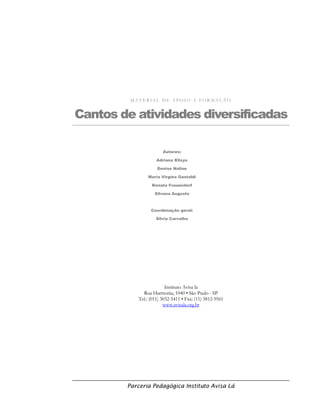 Parceria Pedagógica Instituto Avisa Lá
M A T E R I A L D E A P O I O À F O R M A Ç Ã O
Cantos de atividades diversificadas
Instituto Avisa lá
Rua Harmonia, 1040 • São Paulo - SP
Tel.: (011) 3032-5411 • Fax: (11) 3812-9561
www.avisala.org.br
Autores:
Adriana Klisys
Denise Naline
Maria Virgína Gastaldi
Renata Frauendorf
Silvana Augusto
Coordenação geral:
Silvia Carvalho
 