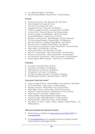 19
 Um Mundo de Fábulas . Ed. Maltese.
 História de Dona Ratinha . Beatrix Potter . Cia das Letrinhas.
Poesias
 Poesia fora da estante . Vera Águia (Coord) . Ed. Projeto.
 Não Confunda. Eva Furnari. Ed. Ática.
 Você Troca? Eva Furnari. Ed. Ática.
 Segredinhos de Amor . Elias José . Ed. Moderna.
 Comboio, saudades e caracóis . Fernando Pessoa . Ed.FTD.
 A Arca de Noé . Vinicius de Moraes . Ed. Cia das letrinhas.
 Ou Isto ou Aquilo . Cecília Meireles . Ed. Nova Fronteira.
 Poemas Malandrinhos . Almir Correa . Ed. Atual.
 Berimbau e outros poemas . Manuel Bandeira . Ed. Nova Fronteira.
 Um Gato chamado Gatinho . Ferreira Gullar . Ed. Salamandra.
 Di.-versos hebraicos . Tradução Tatiana Belinky . Ed. Scipione.
 Di-versos russos . Tradução Tatiana Belinky . Ed. Scipione.
 Uma cor, duas cores, todas elas . Lalau e Laura Beatriz . Cia das Letrinhas.
 Olha o Bicho . José Paulo Paes . Ed. Ática.
 Poemas para brincar . José Paulo Paes . Ed. Ática.
 Bem te vi e outras poesias . Lalau e Laura beatriz . Cia das letrinhas.
 Girassóis e outras poesias . Lalau e Laura beatriz . Cia das letrinhas.
 Fora da Gaiola e outras poesias . Lalau e Laura beatriz . Cia das letrinhas.
 Poemas Sapecas, Rimas Traquinas . Almir Correa . Ed. Brink Book.
Parlendas
 Lê com Crê . José Paulo Paes . Ed Ática.
 Você Troca . Eva Furnari . Ed. Moderna.
 Não Confunda . Eva Furnari . Ed. Moderna.
 Travadinhas . Eva Furnari . Ed. Moderna.
 Um tigre, dois tigres, três tigres . Eva Furnari . Ed. Paulus.
 Parlenda, riqueza folclórica . Jacqueline Heylen . EDUSP.
Livrospara“saberdascoisas”
 Lineia no Jardim de Monet . Christina Bjôrk e Lena Anderson . Salamandra.
 O Livro dos Medos . vários autores . Cia das Letrinhas.
 Duendes e Gnomos . Heloisa Prieto .Ed. Cia das Letrinhas.
 Fadas, Magos e bruxas . Heloisa Prieto .Ed. Cia das Letrinhas.
 Monstros e mundos misteriosos . Heloisa Prieto. Cia das Letrinhas.
 Parece mas não é . Joan Stneir . Martins Fontes.
 Onde está Wally ? Martin Handford. Ed. Marins Fontes.
 Histórias de Indio . Daniel Munduruku . Cia das Letrinhas.
 Histórias da Preta . Heloisa Pires Lima . Cia das Letrinhas.
 Série Bichos da África . lendas e fábulas . Rogerio Andrade Barbosa . Ed.
Melhoramentos.
Sites(parapesquisademateriaisdeapoio)
 Outras bonecas e roupinhas no www.geocities.com/wellesley/9169 e no
www.paperdoll.dk
 No www.paperdolls.org você uma galeria de bonecas de papel, incluindo
bonecas de época e personagens famosos.
 