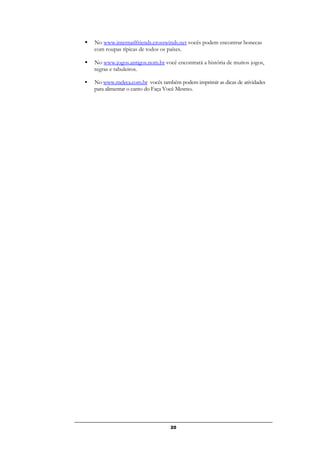 20
 No www.internatlfriends.crosswinds.net vocês podem encontrar bonecas
com roupas típicas de todos os países.
 No www.jogos.antigos.nom.br você encontrará a história de muitos jogos,
regras e tabuleiros.
 No www.meleca.com.br vocês também podem imprimir as dicas de atividades
para alimentar o canto do Faça Você Mesmo.
 