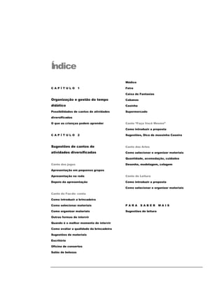 Índice
C A P Í T U L O 1
Organização e gestão do tempo
didático
Possibilidades de cantos de atividades
diversificadas
O que as crianças podem aprender
C A P Í T U L O 2
Sugestões de cantos de
atividades diversificadas
Canto dos jogos
Apresentação em pequenos grupos
Apresentação na roda
Depois da apresentação
Canto do Faz-de- conta
Como introduzir a brincadeira
Como selecionar materiais
Como organizar materiais
Outras formas de intervir
Quando é o melhor momento de intervir
Como avaliar a qualidade da brincadeira
Sugestões de materiais
Escritório
Oficina de consertos
Salão de belezas
Médico
Feira
Caixa de Fantasias
Cabanas
Casinha
Supermercado
Canto “Faça Você Mesmo”
Como introduzir a proposta
Sugestões, Dica de massinha Caseira
Canto das Artes
Como selecionar e organizar materiais
Quantidade, acomodação, cuidados
Desenho, modelagem, colagem
Canto de Leitura
Como introduzir a proposta
Como selecionar e organizar materiais
P A R A S A B E R M A I S
Sugestões de leitura
 