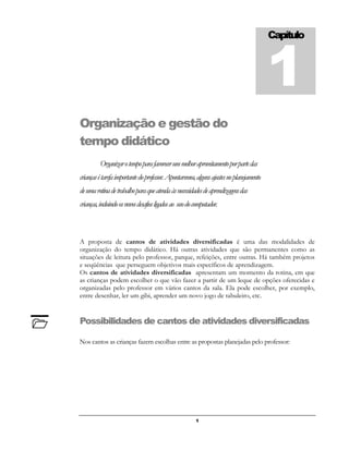 1
Organização e gestão do
tempo didático
Organizarotempoparafavorecerummelhoraproveitamentoporpartedas
criançasétarefaimportantedoprofessor.Apontaremos,algunsajustesnoplanejamento
deumarotinadetrabalhoparaqueatendaàsnecessidadesdeaprendizagensdas
crianças,incluindoosnovosdesafiosligadosao usodocomputador.
A proposta de cantos de atividades diversificadas é uma das modalidades de
organização do tempo didático. Há outras atividades que são permanentes como as
situações de leitura pelo professor, parque, refeições, entre outras. Há também projetos
e seqüências que perseguem objetivos mais específicos de aprendizagem.
Os cantos de atividades diversificadas apresentam um momento da rotina, em que
as crianças podem escolher o que vão fazer a partir de um leque de opções oferecidas e
organizadas pelo professor em vários cantos da sala. Ela pode escolher, por exemplo,
entre desenhar, ler um gibi, aprender um novo jogo de tabuleiro, etc.
Possibilidades de cantos de atividades diversificadas
Nos cantos as crianças fazem escolhas entre as propostas planejadas pelo professor:
Capítulo
1

 