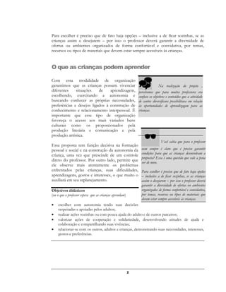 2
Para escolher é preciso que de fato haja opções – inclusive a de ficar sozinhas, se as
crianças assim o desejarem – por isso o professor deverá garantir a diversidade de
ofertas ou ambientes organizados de forma confortável e convidativa, por temas,
recursos ou tipos de materiais que devem estar sempre acessíveis às crianças.
O que as crianças podem aprender
Com essa modalidade de organização
garantimos que as crianças possam vivenciar
diferentes situações de aprendizagem,
escolhendo, exercitando a autonomia e
buscando conhecer as próprias necessidades,
preferências e desejos ligados à construção de
conhecimento e relacionamento interpessoal. É
importante que esse tipo de organização
favoreça o acesso aos mais variados bens
culturais como os proporcionados pela
produção literária e comunicação e pela
produção artística.
Essa proposta tem função decisiva na formação
pessoal e social e na construção da autonomia da
criança, uma vez que prescinde de um controle
direto do professor. Por outro lado, permite que
ele observe mais atentamente os problemas
enfrentados pelas crianças, suas dificuldades,
aprendizagens, gostos e interesses, o que muito o
auxiliará em seu replanejamento.
Objetivos didáticos
(ou o que o professor espera que as crianças aprendam)
 escolher com autonomia tendo suas decisões
respeitadas e apoiadas pelos adultos;
 realizar ações sozinhas ou com pouca ajuda do adulto e de outros parceiros;
 valorizar ações de cooperação e solidariedade, desenvolvendo atitudes de ajuda e
colaboração e compartilhando suas vivências;
 relacionar-se com os outros, adultos e crianças, demonstrando suas necessidades, interesses,
gostos e preferências.
Você sabia que para o professor
nem sempre é claro que é preciso garantir
condições para que as crianças desenvolvam a
proposta? Essa é uma questão que vale a pena
ver de novo.
Para escolher é preciso que de fato haja opções
– inclusive a de ficar sozinhas, se as crianças
assim o desejarem – por isso o professor deverá
garantir a diversidade de ofertas ou ambientes
organizados de forma confortável e convidativa,
por temas, recursos ou tipos de materiais que
devem estar sempre acessíveis às crianças.
 Na realização do projeto ,
percebemos que para muitos professores era
confuso os objetivos e conteúdos que a atividade
de cantos diversificaos possibilitava em relação
ás oportunidades de aprendizagem para as
crianças.
 
