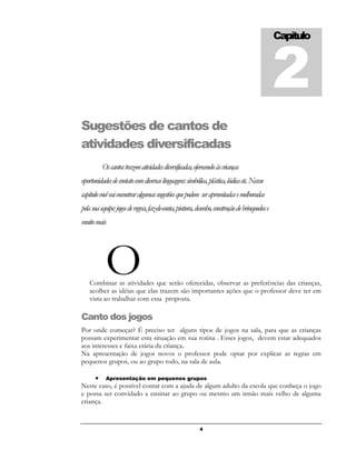 4
Sugestões de cantos de
atividades diversificadas
Oscantostrazematividadesdiversificadas,oferecendoàscrianças
oportunidadesdecontatocomdiversaslinguagens:simbólica,plástica,lúdicaetc.Nessse
capítulovocêvaiencontraralgumassugestõesquepodem seraproveitadasemelhoradas
pelasuaequipe:jogosderegras,faz-de-conta,pintura,desenho,construçãodebrinquedose
muitomais
Combinar as atividades que serão oferecidas, observar as preferências das crianças,
acolher as idéias que elas trazem são importantes ações que o professor deve ter em
vista ao trabalhar com essa proposta.
Canto dos jogos
Por onde começar? É preciso ter alguns tipos de jogos na sala, para que as crianças
possam experimentar esta situação em sua rotina . Esses jogos, devem estar adequados
aos interesses e faixa etária da criança.
Na apresentação de jogos novos o professor pode optar por explicar as regras em
pequenos grupos, ou ao grupo todo, na sala de aula.
 Apresentação em pequenos grupos
Neste caso, é possível contar com a ajuda de algum adulto da escola que conheça o jogo
e possa ser convidado a ensinar ao grupo ou mesmo um irmão mais velho de alguma
criança.
Capítulo
2
O
 