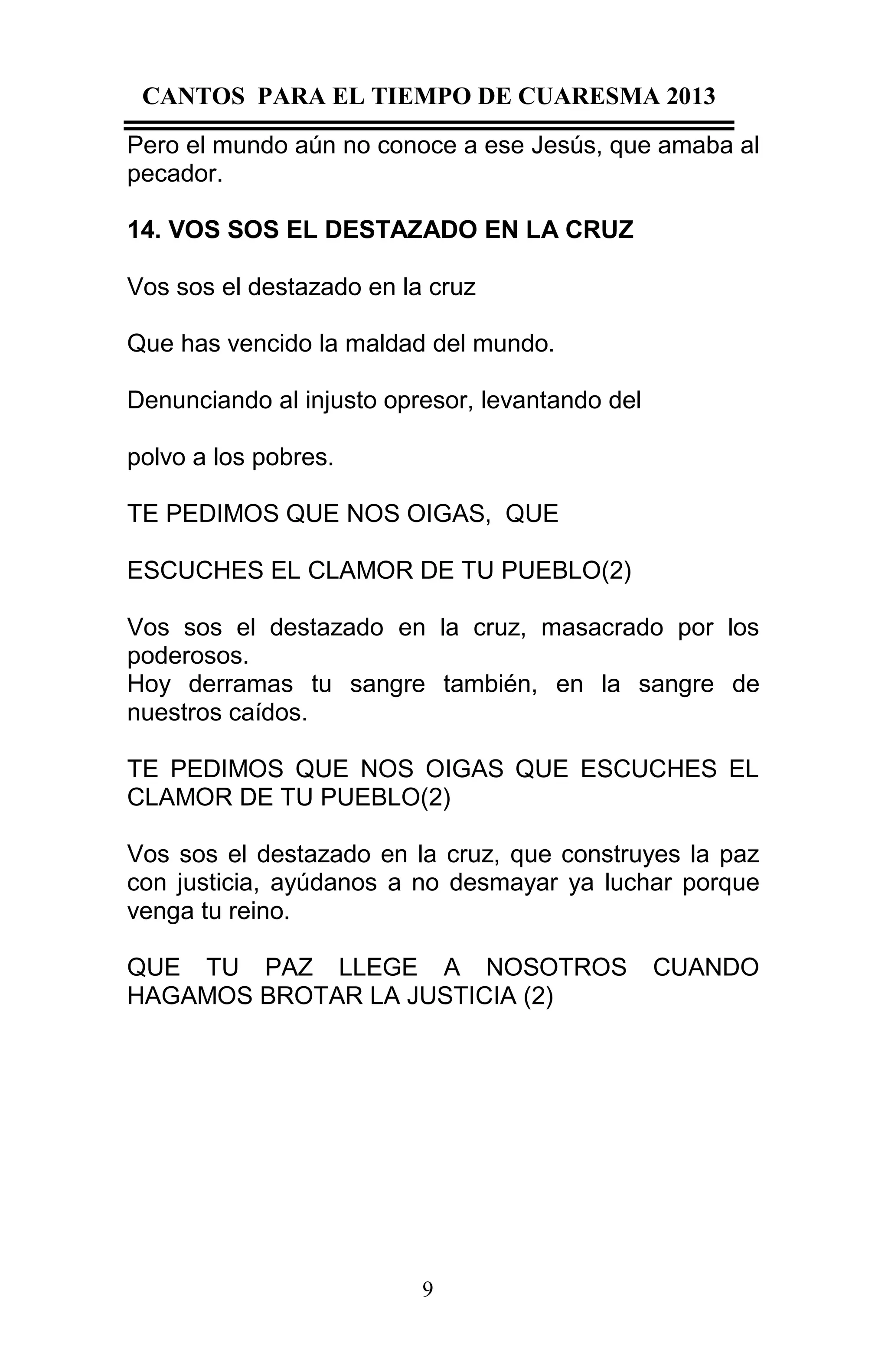 CANTOS PARA EL TIEMPO DE CUARESMA 2013
Pero el mundo aún no conoce a ese Jesús, que amaba al
pecador.
14. VOS SOS EL DESTAZADO EN LA CRUZ
Vos sos el destazado en la cruz
Que has vencido la maldad del mundo.
Denunciando al injusto opresor, levantando del
polvo a los pobres.
TE PEDIMOS QUE NOS OIGAS, QUE
ESCUCHES EL CLAMOR DE TU PUEBLO(2)
Vos sos el destazado en la cruz, masacrado por los
poderosos.
Hoy derramas tu sangre también, en la sangre de
nuestros caídos.
TE PEDIMOS QUE NOS OIGAS QUE ESCUCHES EL
CLAMOR DE TU PUEBLO(2)
Vos sos el destazado en la cruz, que construyes la paz
con justicia, ayúdanos a no desmayar ya luchar porque
venga tu reino.
QUE TU PAZ LLEGE A NOSOTROS
HAGAMOS BROTAR LA JUSTICIA (2)

9

CUANDO

 