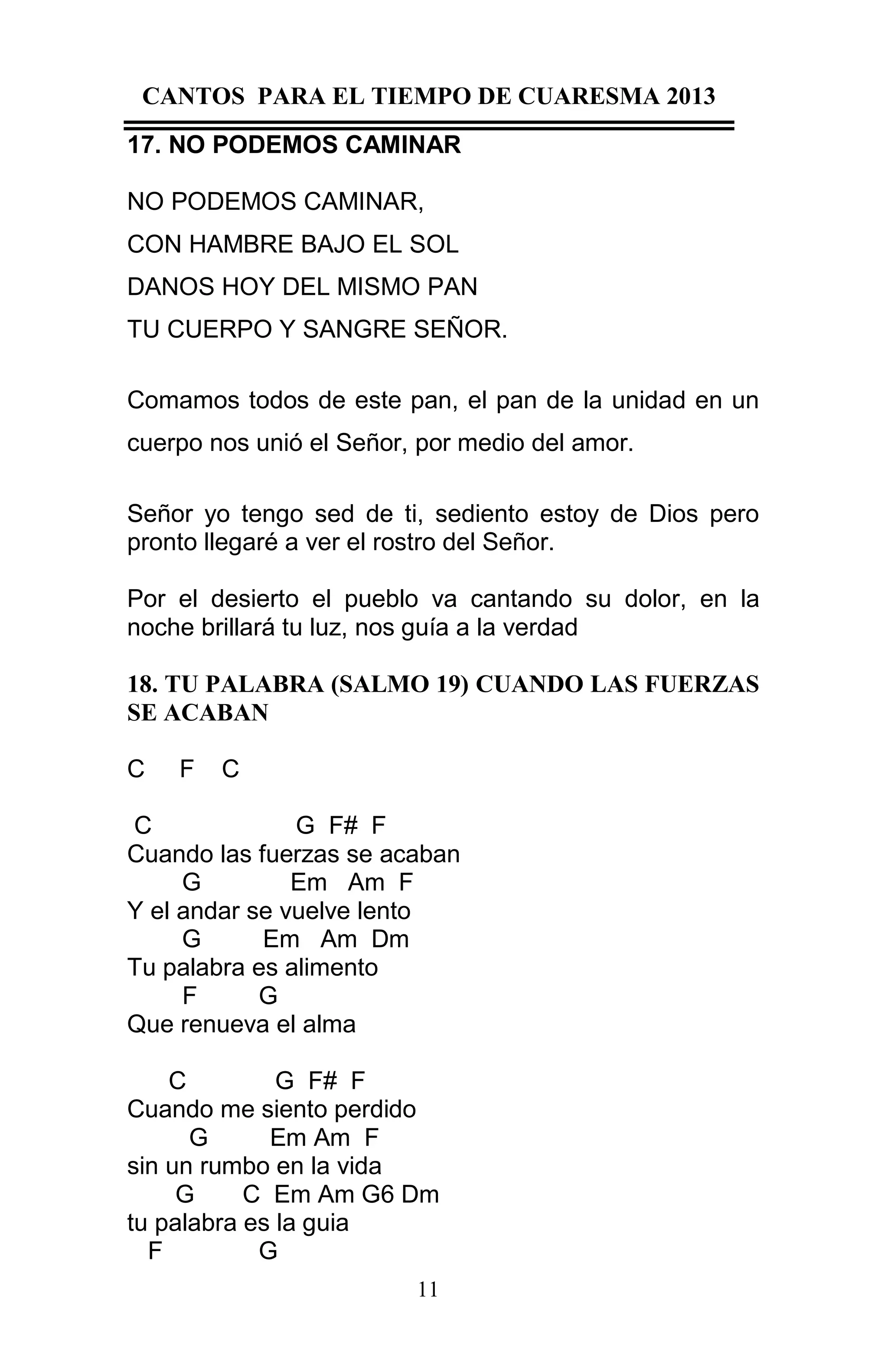 CANTOS PARA EL TIEMPO DE CUARESMA 2013
17. NO PODEMOS CAMINAR
NO PODEMOS CAMINAR,
CON HAMBRE BAJO EL SOL
DANOS HOY DEL MISMO PAN
TU CUERPO Y SANGRE SEÑOR.
Comamos todos de este pan, el pan de la unidad en un
cuerpo nos unió el Señor, por medio del amor.
Señor yo tengo sed de ti, sediento estoy de Dios pero
pronto llegaré a ver el rostro del Señor.
Por el desierto el pueblo va cantando su dolor, en la
noche brillará tu luz, nos guía a la verdad
18. TU PALABRA (SALMO 19) CUANDO LAS FUERZAS
SE ACABAN
C

F

C

C
G F# F
Cuando las fuerzas se acaban
G
Em Am F
Y el andar se vuelve lento
G
Em Am Dm
Tu palabra es alimento
F
G
Que renueva el alma
C
G F# F
Cuando me siento perdido
G
Em Am F
sin un rumbo en la vida
G
C Em Am G6 Dm
tu palabra es la guia
F
G
11

 