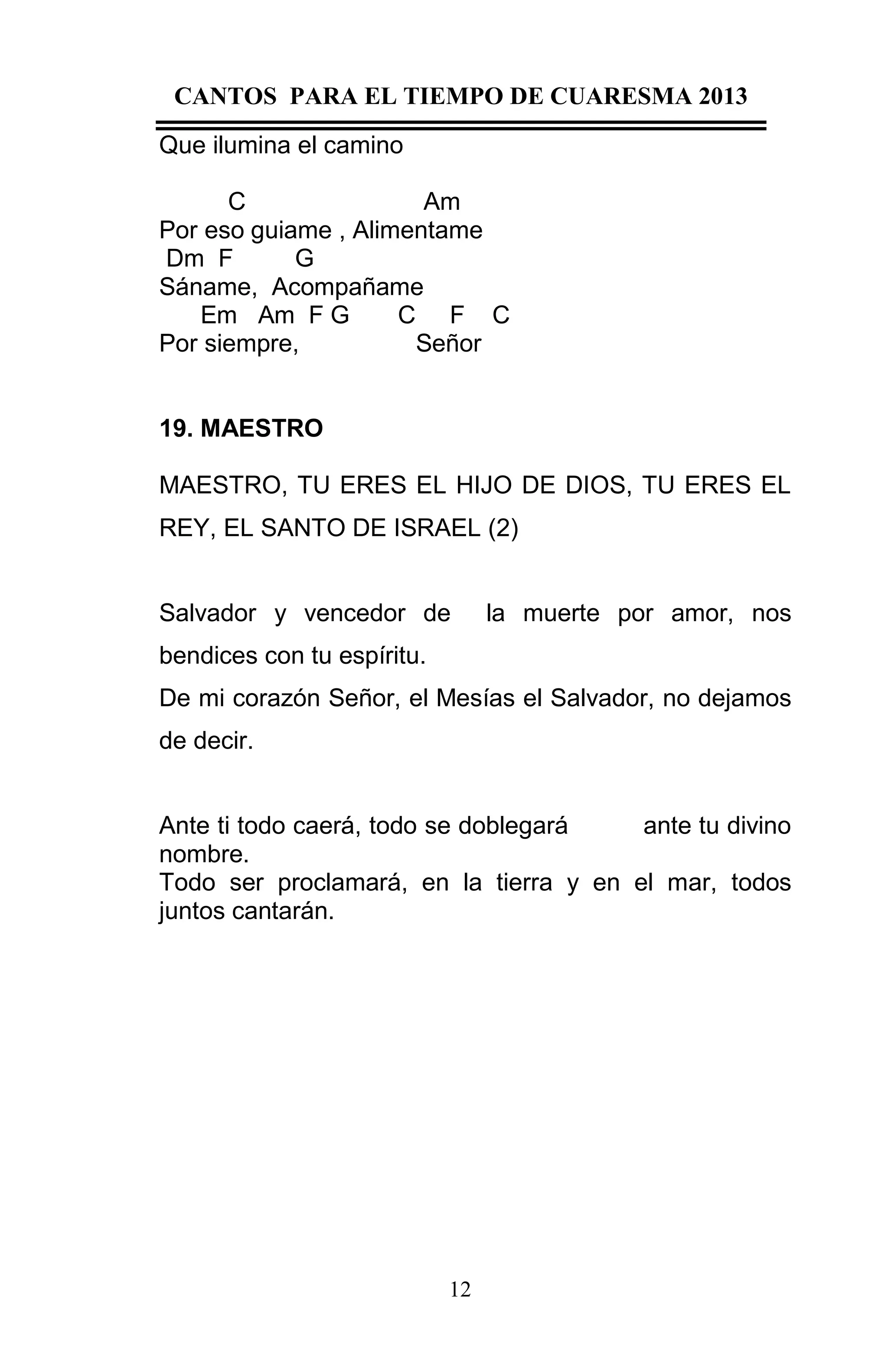 CANTOS PARA EL TIEMPO DE CUARESMA 2013
Que ilumina el camino
C
Am
Por eso guiame , Alimentame
Dm F
G
Sáname, Acompañame
Em Am F G
C F C
Por siempre,
Señor

19. MAESTRO
MAESTRO, TU ERES EL HIJO DE DIOS, TU ERES EL
REY, EL SANTO DE ISRAEL (2)

Salvador y vencedor de

la muerte por amor, nos

bendices con tu espíritu.
De mi corazón Señor, el Mesías el Salvador, no dejamos
de decir.

Ante ti todo caerá, todo se doblegará
ante tu divino
nombre.
Todo ser proclamará, en la tierra y en el mar, todos
juntos cantarán.

12

 