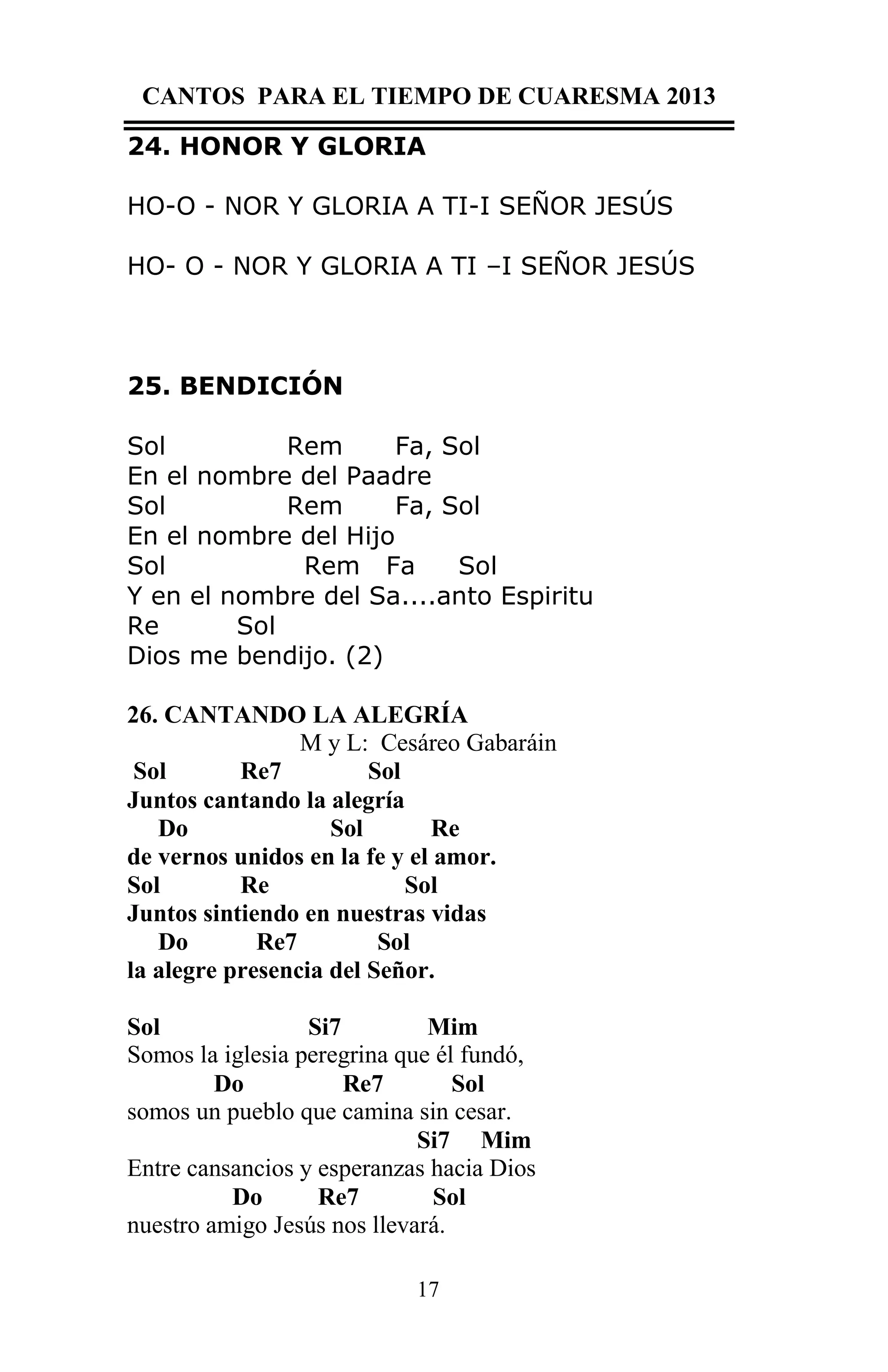 CANTOS PARA EL TIEMPO DE CUARESMA 2013
24. HONOR Y GLORIA
HO-O - NOR Y GLORIA A TI-I SEÑOR JESÚS
HO- O - NOR Y GLORIA A TI –I SEÑOR JESÚS

25. BENDICIÓN
Sol
Rem
Fa, Sol
En el nombre del Paadre
Sol
Rem
Fa, Sol
En el nombre del Hijo
Sol
Rem Fa
Sol
Y en el nombre del Sa....anto Espiritu
Re
Sol
Dios me bendijo. (2)
26. CANTANDO LA ALEGRÍA
M y L: Cesáreo Gabaráin
Sol
Re7
Sol
Juntos cantando la alegría
Do
Sol
Re
de vernos unidos en la fe y el amor.
Sol
Re
Sol
Juntos sintiendo en nuestras vidas
Do
Re7
Sol
la alegre presencia del Señor.
Sol
Si7
Mim
Somos la iglesia peregrina que él fundó,
Do
Re7
Sol
somos un pueblo que camina sin cesar.
Si7 Mim
Entre cansancios y esperanzas hacia Dios
Do
Re7
Sol
nuestro amigo Jesús nos llevará.
17

 