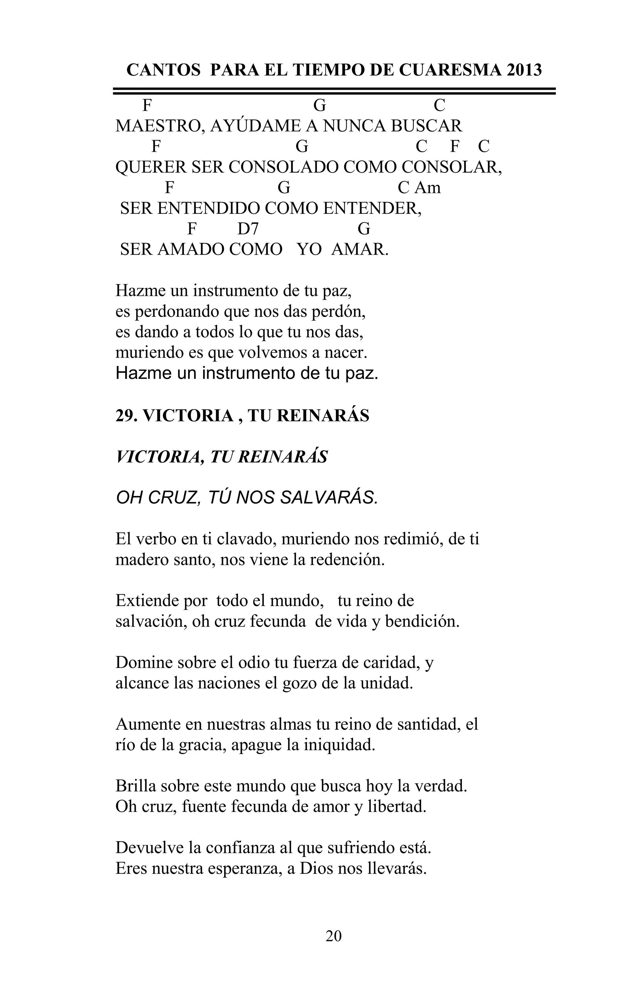 CANTOS PARA EL TIEMPO DE CUARESMA 2013
F
G
C
MAESTRO, AYÚDAME A NUNCA BUSCAR
F
G
C F C
QUERER SER CONSOLADO COMO CONSOLAR,
F
G
C Am
SER ENTENDIDO COMO ENTENDER,
F
D7
G
SER AMADO COMO YO AMAR.
Hazme un instrumento de tu paz,
es perdonando que nos das perdón,
es dando a todos lo que tu nos das,
muriendo es que volvemos a nacer.
Hazme un instrumento de tu paz.
29. VICTORIA , TU REINARÁS
VICTORIA, TU REINARÁS
OH CRUZ, TÚ NOS SALVARÁS.
El verbo en ti clavado, muriendo nos redimió, de ti
madero santo, nos viene la redención.
Extiende por todo el mundo, tu reino de
salvación, oh cruz fecunda de vida y bendición.
Domine sobre el odio tu fuerza de caridad, y
alcance las naciones el gozo de la unidad.
Aumente en nuestras almas tu reino de santidad, el
río de la gracia, apague la iniquidad.
Brilla sobre este mundo que busca hoy la verdad.
Oh cruz, fuente fecunda de amor y libertad.
Devuelve la confianza al que sufriendo está.
Eres nuestra esperanza, a Dios nos llevarás.

20

 