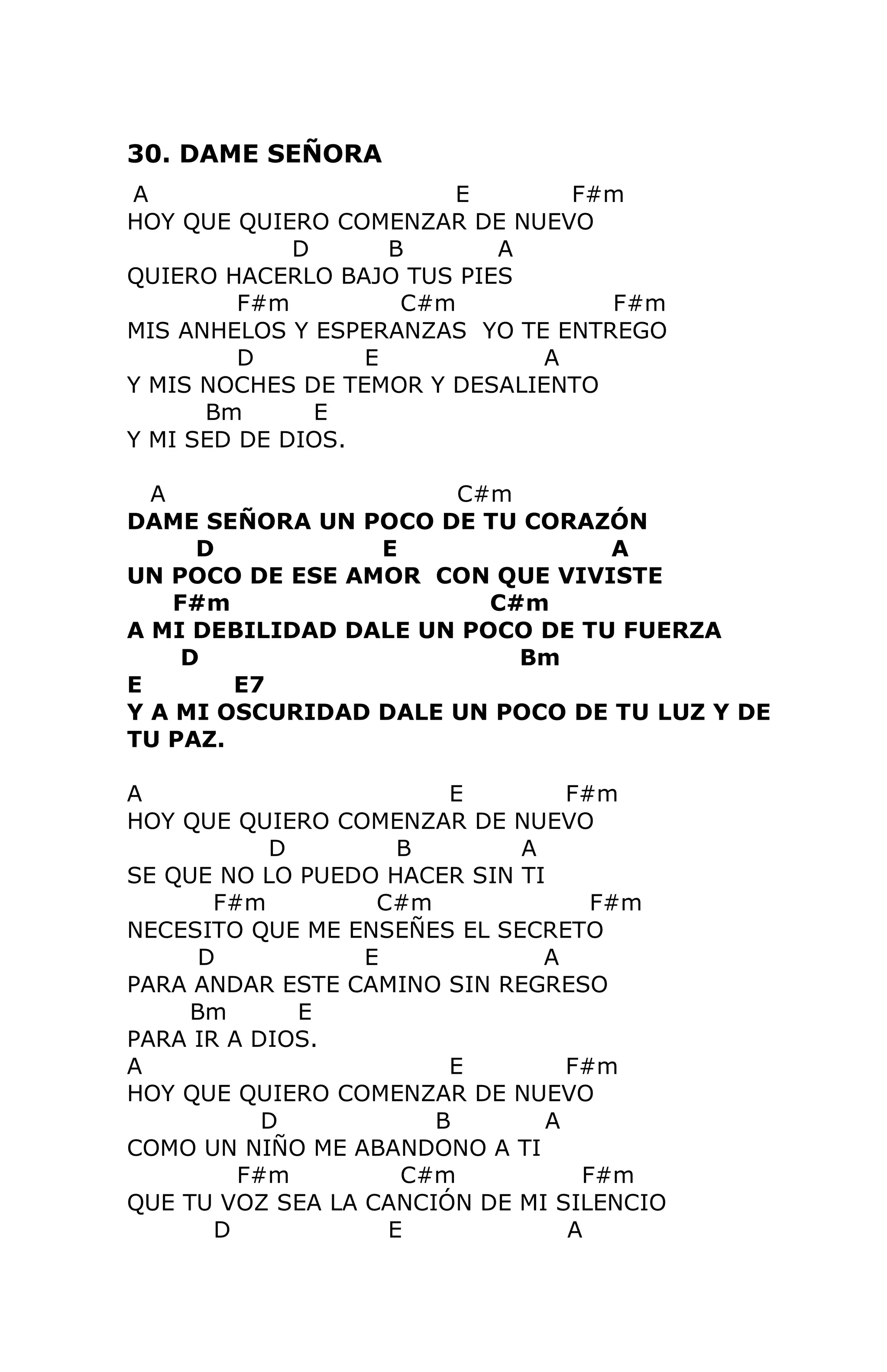 30. DAME SEÑORA
A
E
F#m
HOY QUE QUIERO COMENZAR DE NUEVO
D
B
A
QUIERO HACERLO BAJO TUS PIES
F#m
C#m
F#m
MIS ANHELOS Y ESPERANZAS YO TE ENTREGO
D
E
A
Y MIS NOCHES DE TEMOR Y DESALIENTO
Bm
E
Y MI SED DE DIOS.
A
C#m
DAME SEÑORA UN POCO DE TU CORAZÓN
D
E
A
UN POCO DE ESE AMOR CON QUE VIVISTE
F#m
C#m
A MI DEBILIDAD DALE UN POCO DE TU FUERZA
D
Bm
E
E7
Y A MI OSCURIDAD DALE UN POCO DE TU LUZ Y DE
TU PAZ.
A
E
F#m
HOY QUE QUIERO COMENZAR DE NUEVO
D
B
A
SE QUE NO LO PUEDO HACER SIN TI
F#m
C#m
F#m
NECESITO QUE ME ENSEÑES EL SECRETO
D
E
A
PARA ANDAR ESTE CAMINO SIN REGRESO
Bm
E
PARA IR A DIOS.
A
E
F#m
HOY QUE QUIERO COMENZAR DE NUEVO
D
B
A
COMO UN NIÑO ME ABANDONO A TI
F#m
C#m
F#m
QUE TU VOZ SEA LA CANCIÓN DE MI SILENCIO
D
E
A
21

 