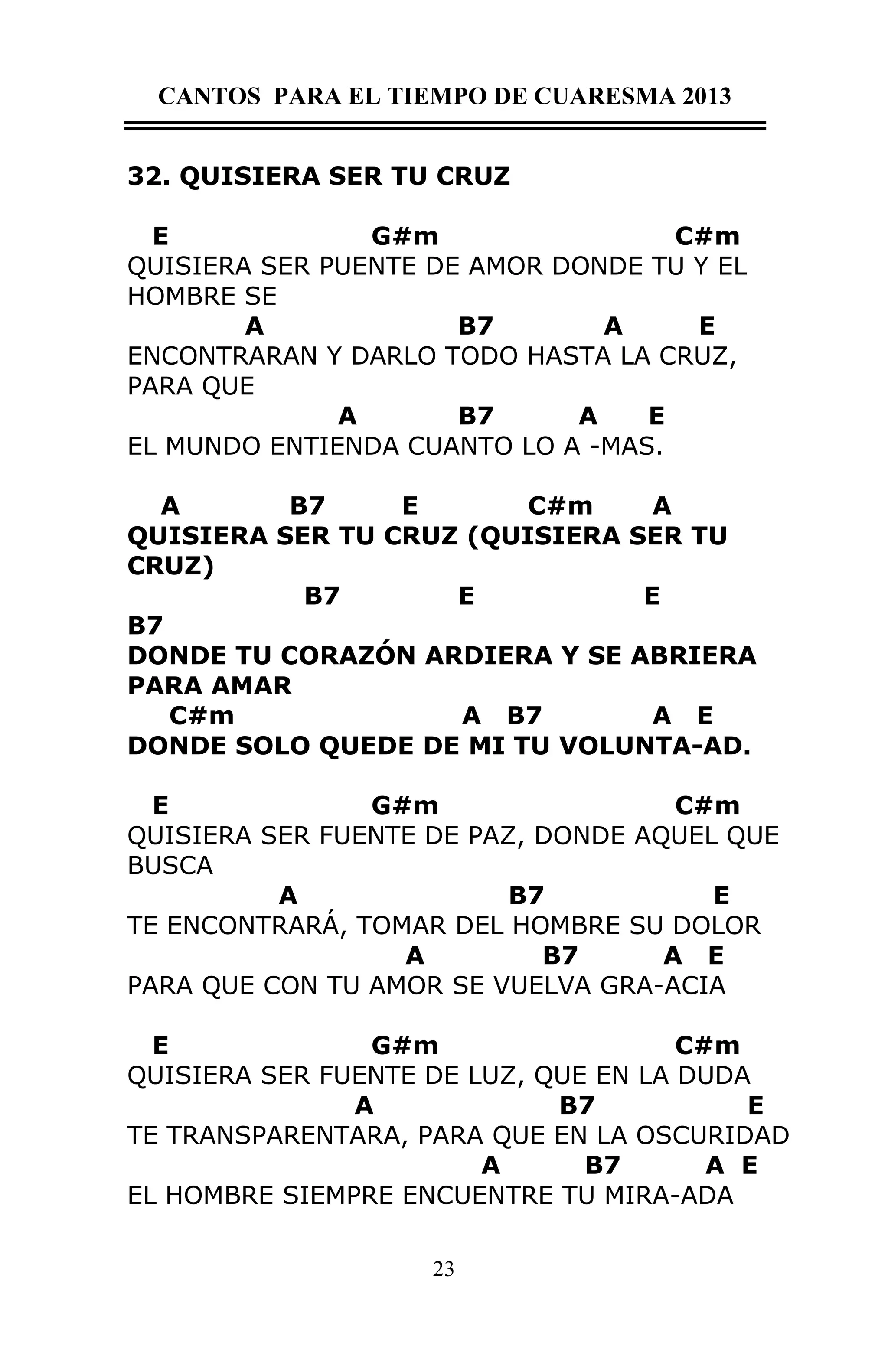 CANTOS PARA EL TIEMPO DE CUARESMA 2013
32. QUISIERA SER TU CRUZ
E
G#m
C#m
QUISIERA SER PUENTE DE AMOR DONDE TU Y EL
HOMBRE SE
A
B7
A
E
ENCONTRARAN Y DARLO TODO HASTA LA CRUZ,
PARA QUE
A
B7
A
E
EL MUNDO ENTIENDA CUANTO LO A -MAS.
A
B7
E
C#m
A
QUISIERA SER TU CRUZ (QUISIERA SER TU
CRUZ)
B7
E
E
B7
DONDE TU CORAZÓN ARDIERA Y SE ABRIERA
PARA AMAR
C#m
A B7
A E
DONDE SOLO QUEDE DE MI TU VOLUNTA-AD.
E
G#m
C#m
QUISIERA SER FUENTE DE PAZ, DONDE AQUEL QUE
BUSCA
A
B7
E
TE ENCONTRARÁ, TOMAR DEL HOMBRE SU DOLOR
A
B7
A E
PARA QUE CON TU AMOR SE VUELVA GRA-ACIA
E
G#m
C#m
QUISIERA SER FUENTE DE LUZ, QUE EN LA DUDA
A
B7
E
TE TRANSPARENTARA, PARA QUE EN LA OSCURIDAD
A
B7
A E
EL HOMBRE SIEMPRE ENCUENTRE TU MIRA-ADA
23

 