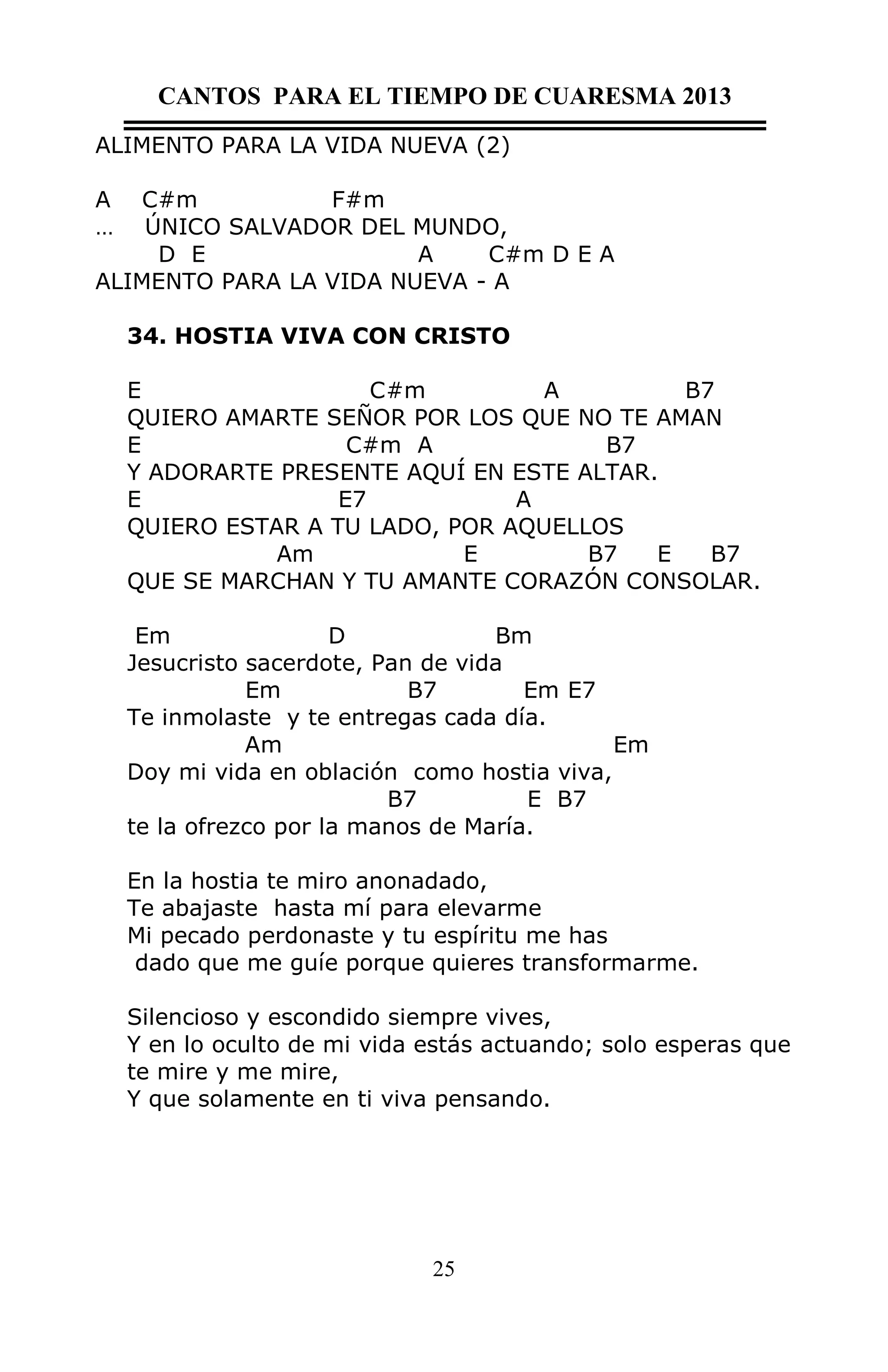 CANTOS PARA EL TIEMPO DE CUARESMA 2013
ALIMENTO PARA LA VIDA NUEVA (2)
A
…

C#m
F#m
ÚNICO SALVADOR DEL MUNDO,
D E
A
C#m D E A
ALIMENTO PARA LA VIDA NUEVA - A
34. HOSTIA VIVA CON CRISTO
E
C#m
A
B7
QUIERO AMARTE SEÑOR POR LOS QUE NO TE AMAN
E
C#m A
B7
Y ADORARTE PRESENTE AQUÍ EN ESTE ALTAR.
E
E7
A
QUIERO ESTAR A TU LADO, POR AQUELLOS
Am
E
B7
E
B7
QUE SE MARCHAN Y TU AMANTE CORAZÓN CONSOLAR.
Em
D
Bm
Jesucristo sacerdote, Pan de vida
Em
B7
Em E7
Te inmolaste y te entregas cada día.
Am
Em
Doy mi vida en oblación como hostia viva,
B7
E B7
te la ofrezco por la manos de María.
En la hostia te miro anonadado,
Te abajaste hasta mí para elevarme
Mi pecado perdonaste y tu espíritu me has
dado que me guíe porque quieres transformarme.
Silencioso y escondido siempre vives,
Y en lo oculto de mi vida estás actuando; solo esperas que
te mire y me mire,
Y que solamente en ti viva pensando.

25

 