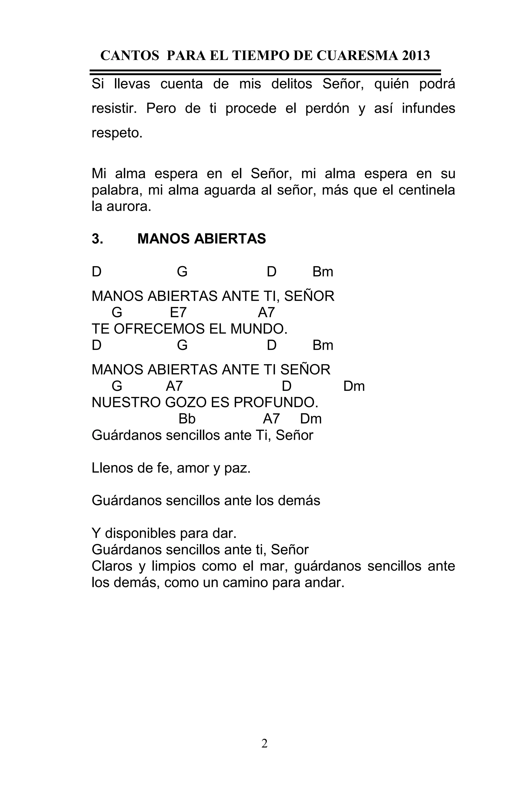 CANTOS PARA EL TIEMPO DE CUARESMA 2013
Si llevas cuenta de mis delitos Señor, quién podrá
resistir. Pero de ti procede el perdón y así infundes
respeto.
Mi alma espera en el Señor, mi alma espera en su
palabra, mi alma aguarda al señor, más que el centinela
la aurora.
3.
D

MANOS ABIERTAS
G

D

Bm

MANOS ABIERTAS ANTE TI, SEÑOR
G
E7
A7
TE OFRECEMOS EL MUNDO.
D
G
D
Bm
MANOS ABIERTAS ANTE TI SEÑOR
G
A7
D
Dm
NUESTRO GOZO ES PROFUNDO.
Bb
A7 Dm
Guárdanos sencillos ante Ti, Señor
Llenos de fe, amor y paz.
Guárdanos sencillos ante los demás
Y disponibles para dar.
Guárdanos sencillos ante ti, Señor
Claros y limpios como el mar, guárdanos sencillos ante
los demás, como un camino para andar.

2

 