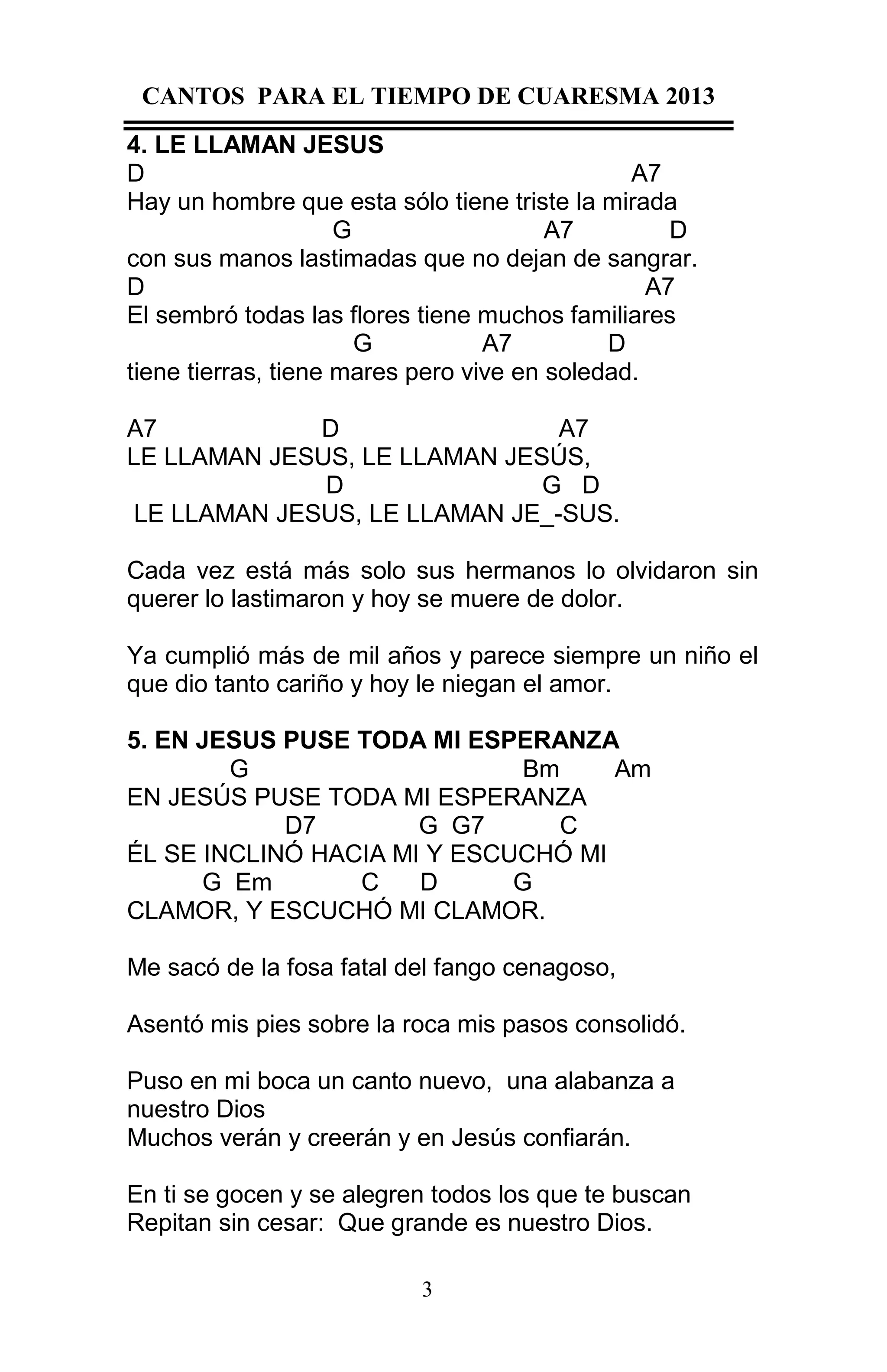 CANTOS PARA EL TIEMPO DE CUARESMA 2013
4. LE LLAMAN JESUS
D
A7
Hay un hombre que esta sólo tiene triste la mirada
G
A7
D
con sus manos lastimadas que no dejan de sangrar.
D
A7
El sembró todas las flores tiene muchos familiares
G
A7
D
tiene tierras, tiene mares pero vive en soledad.
A7
D
A7
LE LLAMAN JESUS, LE LLAMAN JESÚS,
D
G D
LE LLAMAN JESUS, LE LLAMAN JE_-SUS.
Cada vez está más solo sus hermanos lo olvidaron sin
querer lo lastimaron y hoy se muere de dolor.
Ya cumplió más de mil años y parece siempre un niño el
que dio tanto cariño y hoy le niegan el amor.
5. EN JESUS PUSE TODA MI ESPERANZA
G
Bm
Am
EN JESÚS PUSE TODA MI ESPERANZA
D7
G G7
C
ÉL SE INCLINÓ HACIA MI Y ESCUCHÓ MI
G Em
C
D
G
CLAMOR, Y ESCUCHÓ MI CLAMOR.
Me sacó de la fosa fatal del fango cenagoso,
Asentó mis pies sobre la roca mis pasos consolidó.
Puso en mi boca un canto nuevo, una alabanza a
nuestro Dios
Muchos verán y creerán y en Jesús confiarán.
En ti se gocen y se alegren todos los que te buscan
Repitan sin cesar: Que grande es nuestro Dios.
3

 