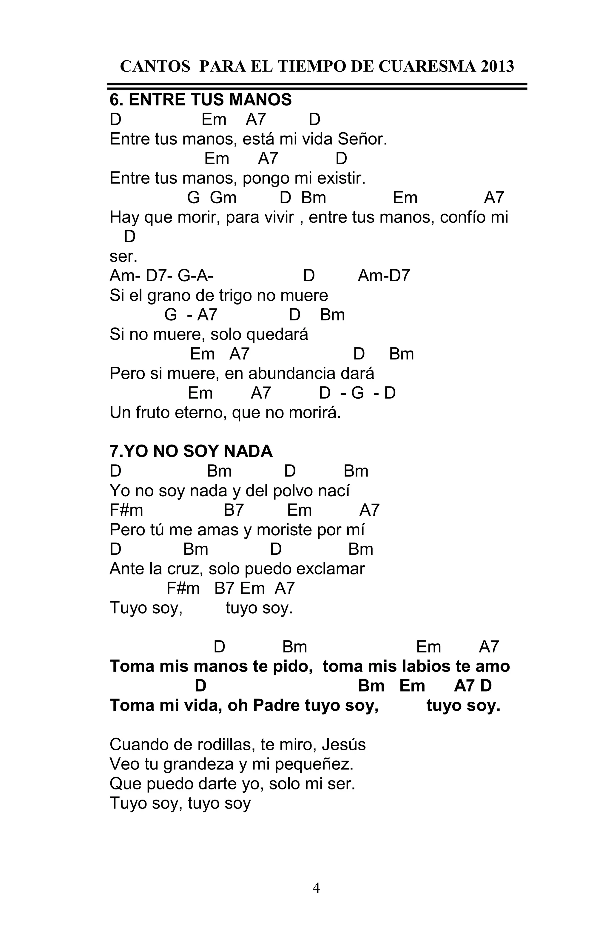 CANTOS PARA EL TIEMPO DE CUARESMA 2013
6. ENTRE TUS MANOS
D
Em A7
D
Entre tus manos, está mi vida Señor.
Em
A7
D
Entre tus manos, pongo mi existir.
G Gm
D Bm
Em
A7
Hay que morir, para vivir , entre tus manos, confío mi
D
ser.
Am- D7- G-AD
Am-D7
Si el grano de trigo no muere
G - A7
D Bm
Si no muere, solo quedará
Em A7
D Bm
Pero si muere, en abundancia dará
Em
A7
D -G -D
Un fruto eterno, que no morirá.
7.YO NO SOY NADA
D
Bm
D
Bm
Yo no soy nada y del polvo nací
F#m
B7
Em
A7
Pero tú me amas y moriste por mí
D
Bm
D
Bm
Ante la cruz, solo puedo exclamar
F#m B7 Em A7
Tuyo soy,
tuyo soy.
D
Bm
Em
A7
Toma mis manos te pido, toma mis labios te amo
D
Bm Em
A7 D
Toma mi vida, oh Padre tuyo soy,
tuyo soy.
Cuando de rodillas, te miro, Jesús
Veo tu grandeza y mi pequeñez.
Que puedo darte yo, solo mi ser.
Tuyo soy, tuyo soy

4

 