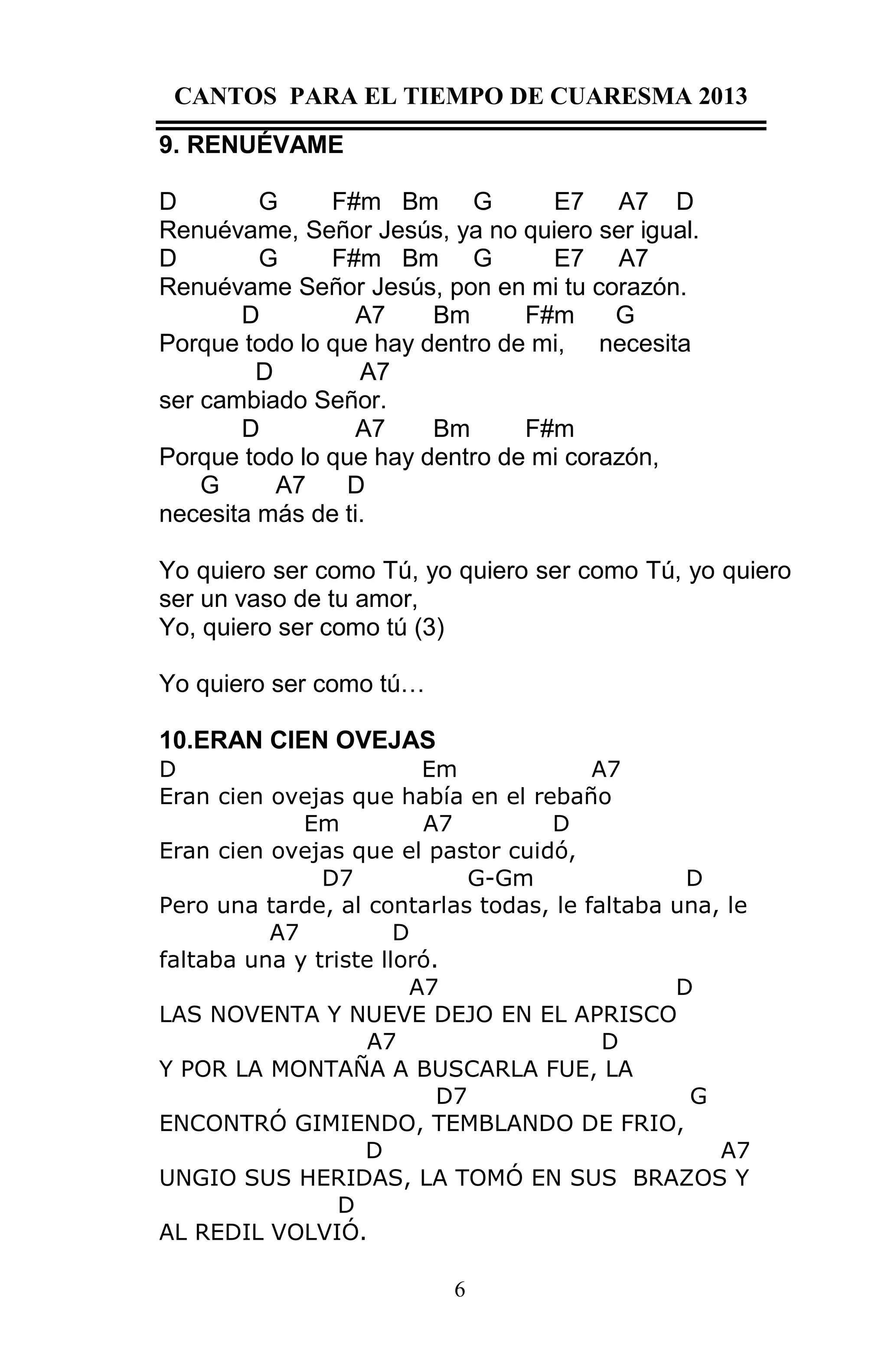 CANTOS PARA EL TIEMPO DE CUARESMA 2013
9. RENUÉVAME
D
G
F#m Bm G
E7 A7 D
Renuévame, Señor Jesús, ya no quiero ser igual.
D
G
F#m Bm G
E7 A7
Renuévame Señor Jesús, pon en mi tu corazón.
D
A7
Bm
F#m
G
Porque todo lo que hay dentro de mi, necesita
D
A7
ser cambiado Señor.
D
A7
Bm
F#m
Porque todo lo que hay dentro de mi corazón,
G
A7
D
necesita más de ti.
Yo quiero ser como Tú, yo quiero ser como Tú, yo quiero
ser un vaso de tu amor,
Yo, quiero ser como tú (3)
Yo quiero ser como tú…
10.ERAN CIEN OVEJAS
D
Em
A7
Eran cien ovejas que había en el rebaño
Em
A7
D
Eran cien ovejas que el pastor cuidó,
D7
G-Gm
D
Pero una tarde, al contarlas todas, le faltaba una, le
A7
D
faltaba una y triste lloró.
A7
D
LAS NOVENTA Y NUEVE DEJO EN EL APRISCO
A7
D
Y POR LA MONTAÑA A BUSCARLA FUE, LA
D7
G
ENCONTRÓ GIMIENDO, TEMBLANDO DE FRIO,
D
A7
UNGIO SUS HERIDAS, LA TOMÓ EN SUS BRAZOS Y
D
AL REDIL VOLVIÓ.
6

 