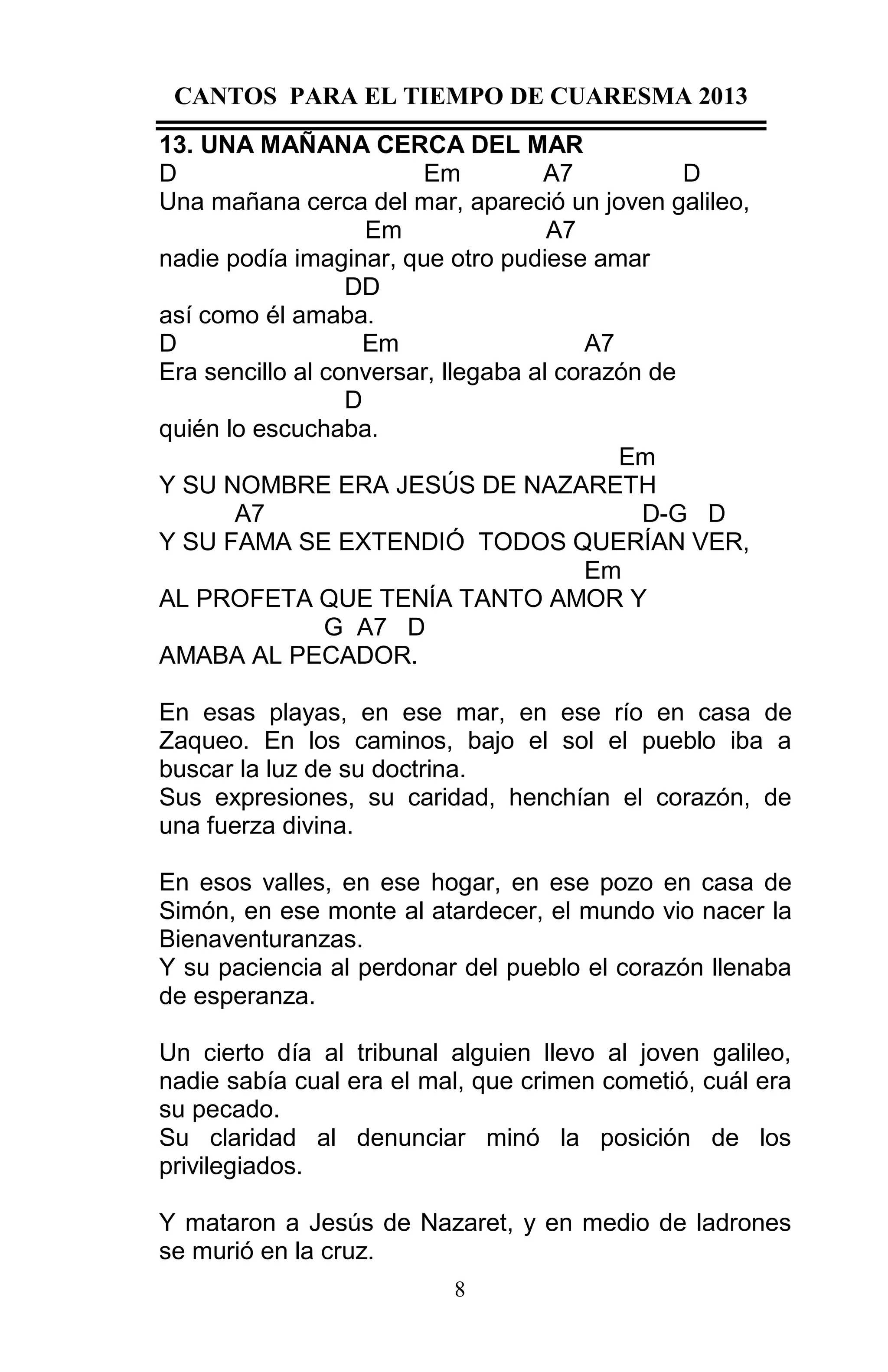 CANTOS PARA EL TIEMPO DE CUARESMA 2013
13. UNA MAÑANA CERCA DEL MAR
D
Em
A7
D
Una mañana cerca del mar, apareció un joven galileo,
Em
A7
nadie podía imaginar, que otro pudiese amar
DD
así como él amaba.
D
Em
A7
Era sencillo al conversar, llegaba al corazón de
D
quién lo escuchaba.
Em
Y SU NOMBRE ERA JESÚS DE NAZARETH
A7
D-G D
Y SU FAMA SE EXTENDIÓ TODOS QUERÍAN VER,
Em
AL PROFETA QUE TENÍA TANTO AMOR Y
G A7 D
AMABA AL PECADOR.
En esas playas, en ese mar, en ese río en casa de
Zaqueo. En los caminos, bajo el sol el pueblo iba a
buscar la luz de su doctrina.
Sus expresiones, su caridad, henchían el corazón, de
una fuerza divina.
En esos valles, en ese hogar, en ese pozo en casa de
Simón, en ese monte al atardecer, el mundo vio nacer la
Bienaventuranzas.
Y su paciencia al perdonar del pueblo el corazón llenaba
de esperanza.
Un cierto día al tribunal alguien llevo al joven galileo,
nadie sabía cual era el mal, que crimen cometió, cuál era
su pecado.
Su claridad al denunciar minó la posición de los
privilegiados.
Y mataron a Jesús de Nazaret, y en medio de ladrones
se murió en la cruz.
8

 
