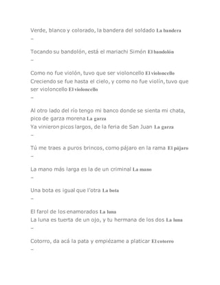 Verde, blanco y colorado, la bandera del soldado La bandera
–
Tocando su bandolón, está el mariachi Simón El bandolón
–
Como no fue violón, tuvo que ser violoncello El violoncello
Creciendo se fue hasta el cielo, y como no fue violín, tuvo que
ser violoncello El violoncello
–
Al otro lado del río tengo mi banco donde se sienta mi chata,
pico de garza morena La garza
Ya vinieron picos largos, de la feria de San Juan La garza
–
Tú me traes a puros brincos, como pájaro en la rama El pájaro
–
La mano más larga es la de un criminal La mano
–
Una bota es igual que l’otra La bota
–
El farol de los enamorados La luna
La luna es tuerta de un ojo, y tu hermana de los dos La luna
–
Cotorro, da acá la pata y empiézame a platicar El cotorro
–
 