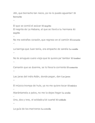 ¡Ah, que borracho tan necio, ya no lo puedo aguantar! El
borracho
–
El que se comió el azúcar El negrito
El negrito de La Habana, el que se llevó a tu hermana El
negrito
–
No me extrañes corazón, que regreso en el camión El corazón
–
La barriga que Juan tenía, era empacho de sandía La sandía
–
No te arrugues cuero viejo que te quiero pa’ tambor El tambor
–
Camarón que se duerme, se lo lleva la corriente El camarón
–
Las jaras del indio Adán, donde pegan, dan Las jaras
–
El músico trompa de hule, ya no me quiere tocar El músico
–
Atarántamela a palos, no me la dejes llegar La araña
–
Uno, dos y tres, el soldado p’al cuartel El soldado
–
La guía de los marineros La estrella
 