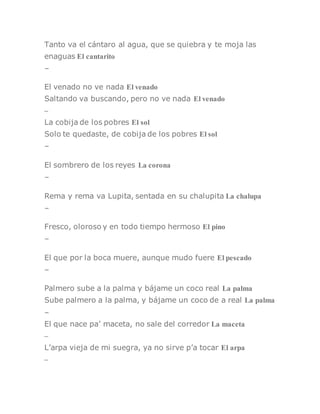 Tanto va el cántaro al agua, que se quiebra y te moja las
enaguas El cantarito
–
El venado no ve nada El venado
Saltando va buscando, pero no ve nada El venado
–
La cobija de los pobres El sol
Solo te quedaste, de cobija de los pobres El sol
–
El sombrero de los reyes La corona
–
Rema y rema va Lupita, sentada en su chalupita La chalupa
–
Fresco, oloroso y en todo tiempo hermoso El pino
–
El que por la boca muere, aunque mudo fuere El pescado
–
Palmero sube a la palma y bájame un coco real La palma
Sube palmero a la palma, y bájame un coco de a real La palma
–
El que nace pa’ maceta, no sale del corredor La maceta
–
L’arpa vieja de mi suegra, ya no sirve p’a tocar El arpa
–
 
