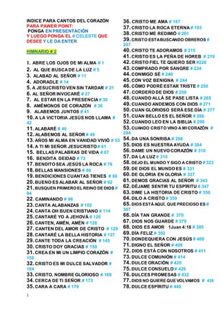 1
INDICE PARA CANTOS DEL CORAZÓN
PARA PAWER POINT:
PONGA EN PRESENTACIÓN
Y LUEGO PONGA EL # CELESTE QUE
DESEE Y LE DA ENTER
HIMNARIO # 2
1. ABRE LOS OJOS DE MI ALMA # 1
2. AL QUE BUSCA DE LA LUZ # 5
3. ALABAD AL SEÑOR # 11
4. ADORADLE # 14
5. A JESUCRISTO VEN SIN TARDAR # 21
6. AL SEÑOR INVOCARÉ # 27
7. AL ESTAR EN LA PRESENCIA # 30
8. AMÉMONOS DE CORAZÓN # 36
9. ALABEMOS JUNTOS # 41
10.A LA VICTORIA JESÚS NOS LLAMA #
42
11. ALABARÉ # 46
12. ALABEMOS AL SEÑOR # 49
13. AÑOS MI ALMA EN VANIDAD VIVIÓ # 53
14.A TI MI SEÑOR JESUCRISTO # 61
15. BELLAS PALABRAS DE VIDA # 67
16. BENDITA DEIDAD # 73
17. BENDITO SEA JESÚS LA ROCA # 76
18.BELLAS MANSIONES # 80
19.BENDICIONES CUANTAS TIENES # 86
20.BUENO ES ALABAR AL SEÑOR # 92
21.BUSQUEN PRIMERO EL REINO DE DIOS #
94
22. CAMINANDO # 96
23.CANTA ALABANZAS # 102
24.CANTA OH BUEN CRISTIANO # 114
25.CANTARÉ YO A JEHOVÁ # 120
26.CANTEN, AMÉN, AMÉN # 126
27. CANTEN DEL AMOR DE CRISTO # 129
28.CANTARÉ LA BELLA HISTORIA # 137
29.CANTE TODA LA CREACIÓN # 145
30. CRISTO DOY GRACIAS # 150
31.CREA EN MI UN LIMPIO CORAZÓN #
158
32.CRISTO ES MI DULCE SALVADOR #
164
33.CRISTO, NOMBRE GLORIOSO # 169
34.CERCA DE TI SEÑOR # 173
35.CARA A CARA # 179
36. CRISTO ME AMA # 187
37.CRISTO LA ROCA ETERNA # 193
38.CRISTO ME REDIMIÓ # 201
39.CRISTO ESTABUSCANDO OBREROS #
207
40.CRISTO TE ADORAMOS # 215
41.CRISTO ES LA PEÑA DE HOREB # 219
42.CRISTO FIEL TE QUIERO SER #226
43.COMPRADO POR SANGRE # 234
44.CONMIGO SÉ # 240
45.CON VOZ BENIGNA # 244
46.CÓMO PODRÉ ESTAR TRISTE # 250
47. CORDERO DE DIOS # 259
48.CUANDO ALLÁ SE PASE LISTA # 265
49.CUANDO ANDEMOS CON DIOS # 271
50.CUAN GLORIOSO SERÁ ESE DÍA # 277
51.CUAN BELLO ES EL SEÑOR # 286
52.CUANDO LEO EN LA BIBLIA # 290
53.CUANDO CRISTO VINO A MI CORAZÓN #
294
54.DA UNA SONRISA # 298
55.DIOS ES NUESTRA AYUDA # 304
56.DAME UN NUEVO CORAZÓN # 310
57.DA LA LUZ # 315
58.DEJO EL MUNDO Y SIGO A CRISTO # 323
59.DE DIOS EL MUNDO ES # 331
60.DE GLORIA EN GLORIA # 337
61.DEMOS GRACIAS AL SEÑOR # 343
62.DÉJAME SENTIR TU ESPÍRITU # 347
63.DIME LA HISTORIA DE CRISTO # 350
64.DILO A CRISTO # 359
65.DIOS ESTÁAQUÍ, QUE PRECIOSO ES #
367
66.DÍA TAN GRANDE # 370
67. DIOS NOS GUARDE # 379
68. DIOS ES AMOR 1Juan 4:16 # 385
69.DÍA FELIZ # 392
70.DONDEQUIERA CON JESÚS # 400
71.DIGNO EL SEÑOR # 408
72. DIOS ESTÁ CON NOSOTROS # 411
73.DULCE COMUNIÓN # 414
74.DULCE ORACIÓN # 420
75.DULCE CONSUELO # 426
76.DULCES PROMESAS # 432
77.DIOS NO QUIERE QUE VOLVAMOS # 438
78.DULCE ESPÍRITU # 440
 