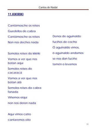 Cantos de Nadal

11.KIKIRIKI


Cantámosche os reises
Guedellos de cabra
Cantámosche os reises              Denos de aguinaldo

Non nos deches nada                fuciños de cocho
                                   Ó aguinaldo vimos,

Somolos reises do kikiriki         ó aguinaldo andamos

Vamos a ver que nos                se nos dan fuciño
botan aquí                         tamén o levamos
Somolos reises do
cacaracá
Vamos a ver que nos
botan alá
Somolos reises da cabra
fanada
Viñemos eiquí
non nos deron nada


Aquí vimos catro
cantaremos oito
                                                         11
 