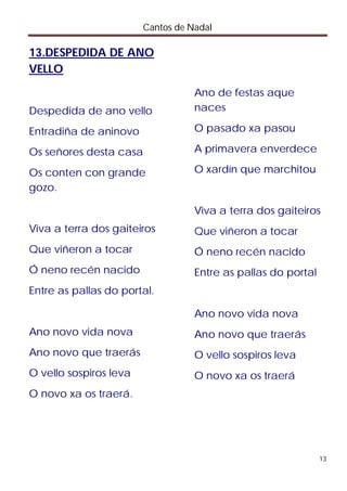 Cantos de Nadal

13.DESPEDIDA DE ANO
VELLO

                                   Ano de festas aque
Despedida de ano vello             naces

Entradiña de aninovo               O pasado xa pasou

Os señores desta casa              A primavera enverdece

Os conten con grande               O xardín que marchitou
gozo.

                                   Viva a terra dos gaiteiros
Viva a terra dos gaiteiros         Que viñeron a tocar
Que viñeron a tocar                Ó neno recén nacido
Ó neno recén nacido                Entre as pallas do portal
Entre as pallas do portal.

                                   Ano novo vida nova
Ano novo vida nova                 Ano novo que traerás
Ano novo que traerás               O vello sospiros leva
O vello sospiros leva              O novo xa os traerá
O novo xa os traerá.




                                                               13
 