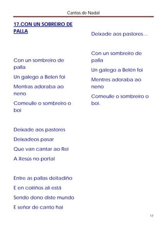 Cantos de Nadal

17.CON UN SOBREIRO DE
PALLA
                                    Deixade aos pastores…


                                    Con un sombreiro de
Con un sombreiro de                 palla
palla
                                    Un galego a Belén foi
Un galego a Belen foi
                                    Mentres adoraba ao
Mentras adoraba ao                  neno
neno
                                    Comeulle o sombreiro o
Comeulle o sombreiro o              boi.
boi


Deixade aos pastores
Deixadeos pasar
Que van cantar ao Rei
A Xesús no portal


Entre as pallas deitadiño
E en coiriños alí está
Sendo dono diste mundo
E señor de canto hai
                                                             17
 