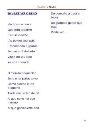 Cantos de Nadal

20.VINDE VER O NENO               De comerlle a cara a
                                  bicos
                                  De guapo e gordo que
Vinde ver o neno
                                  está
Que está espidiño
                                  Vinde ver….
E acurrucadiño
Ao pé dos seus país
E mancanno as pallas
En que está deitado
Vinde ao seu lado
Xa non chorará.


O meniño pequeniño
Entre unas pallas se ve
Como o neno é tan
pequeno
Aínda non se ten de pé
Ai que neno hai que
meniño
Ai que ganiñas me dan



                                                         20
 