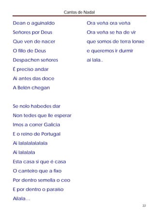 Cantos de Nadal

Dean o aguinaldo                    Ora veña ora veña
Señores por Deus                    Ora veña se ha de vir
Que ven de nacer                    que somos de terra lonxe
O fillo de Deus                     e queremos ir durmir
Despachen señores                   ai lala..
É preciso andar
Ai antes das doce
A Belén chegan


Se nolo habedes dar
Non tedes que lle esperar
Imos a correr Galicia
E o reino de Portugal
Ai lalalalalalala
Ai lalalala
Esta casa si que é casa
O canteiro que a fixo
Por dentro semella o ceo
E por dentro o paraíso
Ailala…
                                                            22
 