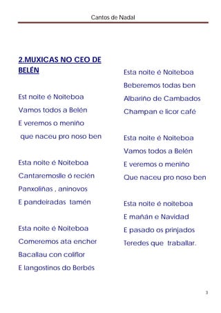 Cantos de Nadal




2.MUXICAS NO CEO DE
BELÉN                              Esta noite é Noiteboa
                                   Beberemos todas ben
Est noite é Noiteboa               Albariño de Cambados
Vamos todos a Belén                Champan e licor café
E veremos o meniño
que naceu pro noso ben             Esta noite é Noiteboa
                                   Vamos todos a Belén
Esta noite é Noiteboa              E veremos o meniño
Cantaremoslle ó recién             Que naceu pro noso ben
Panxoliñas , aninovos
E pandeiradas tamén                Esta noite é noiteboa
                                   E mañán e Navidad
Esta noite é Noiteboa              E pasado os prinjados
Comeremos ata encher               Teredes que traballar.
Bacallau con coliflor
E langostinos do Berbés


                                                            3
 