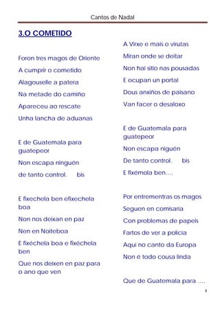Cantos de Nadal

3.O COMETIDO
                                     A Virxe e mais o virutas

Foron tres magos de Oriente          Miran onde se deitar

A cumprir o cometido                 Non hai sitio nas pousadas

Alagouselle a patera                 E ocupan un portal

Na metade do camiño                  Dous anxiños de paisano

Apareceu ao rescate                  Van facer o desaloxo

Unha lancha de aduanas
                                     E de Guatemala para
                                     guatepeor
E de Guatemala para
guatepeor                            Non escapa niguén

Non escapa ninguén                   De tanto control.    bis

de tanto control.   bis              E fixémola ben….



E fixechela ben efixechela           Por entrementras os magos
boa                                  Seguen en comisaría
Non nos deixan en paz                Con problemas de papeis
Nen en Noiteboa                      Fartos de ver a policía
E fixéchela boa e fixéchela          Aquí no canto da Europa
ben
                                     Non é todo cousa linda
Que nos deixen en paz para
o ano que ven
                                     Que de Guatemala para ….
                                                                  4
 
