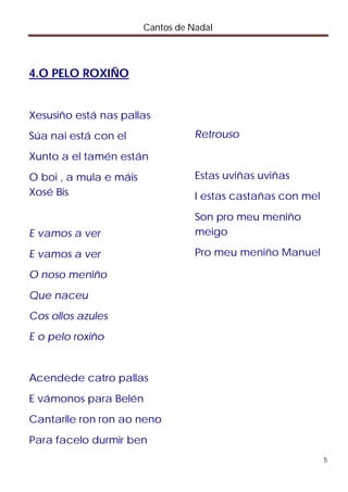 Cantos de Nadal



4.O PELO ROXIÑO


Xesusiño está nas pallas
Súa nai está con el                Retrouso

Xunto a el tamén están
O boi , a mula e máis              Estas uviñas uviñas
Xosé Bis                           I estas castañas con mel
                                   Son pro meu meniño
E vamos a ver                      meigo

E vamos a ver                      Pro meu meniño Manuel

O noso meniño
Que naceu
Cos ollos azules
E o pelo roxiño


Acendede catro pallas
E vámonos para Belén
Cantarlle ron ron ao neno
Para facelo durmir ben
                                                              5
 