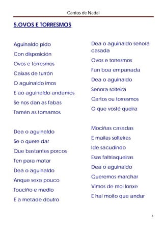 Cantos de Nadal

5.OVOS E TORRESMOS


Aguinaldo pido                    Dea o aguinaldo señora
                                  casada
Con disposición
                                  Ovos e torresmos
Ovos e torresmos
                                  Fan boa empanada
Caixas de turrón
                                  Dea o aguinaldo
O aguinaldo imos
                                  Señora solteira
E ao aguinaldo andamos
                                  Cartos ou torresmos
Se nos dan as fabas
                                  O que vosté queira
Tamén as tomamos


                                  Mociñas casadas
Dea o aguinaldo
                                  E mailas solteiras
Se o quere dar
                                  Ide sacudindo
Que bastantes porcos
                                  Esas faltriaqueiras
Ten para matar
                                  Dea o aguinaldo
Dea o aguinaldo
                                  Queremos marchar
Anque sexa pouco
                                  Vimos de moi lonxe
Touciño e medio
                                  E hai moito que andar
E a metade doutro


                                                           6
 