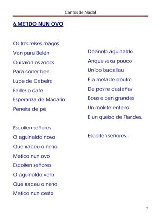 Cantos de Nadal

6.METIDO NUN OVO


Os tres reises magos
Van para Belén                    Déanolo aguinaldo

Quitaron os zocos                 Anque sexa pouco

Para correr ben                   Un bo bacallau

Lupe de Cabeira                   E a metade doutro

Failles o café                    De postre castañas

Esperanza de Macario              Boas e ben grandes

Peneira de pé                     Un molete enteiro
                                  E un queixo de Flandes.

Escoiten señores
O aguinaldo novo                  Escoiten señores…

Que naceu o neno
Metido nun ovo
Escoiten señores
O aguinaldo vello
Que naceu o neno
Metido nun cesto.


                                                            7
 