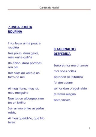 Cantos de Nadal




7.UNHA POUCA
ROUPIÑA


Imos levar unha pouca
roupiña
                                      8.AGUINALDO
Tres polas, dous galos,               DESPEDIDA
máis unha galiña
Un añiño, dúas pombas
                                      Señores nos marchamos
sen pel
                                      moi boas noites
Tres rulas ao xeito e un
tarro de mel                          perdoen se faltamos
                                      foi sen querer

Ai meu neno, meu rei,                 se nos dan o aguinaldo
meu meiguiño                          teremos alegría
Non tes un albergue, non
                                      para volver.
tes un leitiño.
Sen arrimo entre as pallas
estás,
Ai meu queridiño, que frío
terás.
                                                               8
 