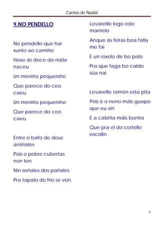 Cantos de Nadal

9.NO PENDELLO                      Levareille logo este
                                   mantelo
                                   Anque ás feiras boa falla
No pendello que hai
                                   me fai
xunto ao camiño
                                   E un roxelo de bo pelo
Hoxe ás doce da noite
naceu                              Pra que faga bo caldo
                                   súa nai
Un meniño pequeniño
Que parece do ceo
caeu.                              Levareille tamén esta pita

Un meniño pequeniño                Pois é o neno máis guapo
                                   que eu vin
Que parece do ceo
caeu.                              E a cabrita máis bonita
                                   Que pra el do cortello
                                   escollín
Entre o bafo de dous
animales
Pois o pobre cubertas
non ten
Nin señales dos pañales
Pra tapalo do frío se ven.




                                                               9
 