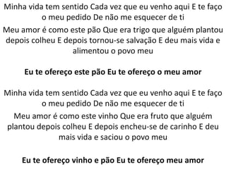 Minha vida tem sentido Cada vez que eu venho aqui E te faço
          o meu pedido De não me esquecer de ti
Meu amor é como este pão Que era trigo que alguém plantou
depois colheu E depois tornou-se salvação E deu mais vida e
                  alimentou o povo meu

     Eu te ofereço este pão Eu te ofereço o meu amor

Minha vida tem sentido Cada vez que eu venho aqui E te faço
          o meu pedido De não me esquecer de ti
  Meu amor é como este vinho Que era fruto que alguém
plantou depois colheu E depois encheu-se de carinho E deu
              mais vida e saciou o povo meu

     Eu te ofereço vinho e pão Eu te ofereço meu amor
 