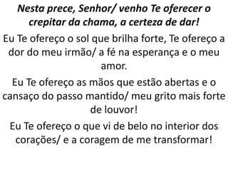 Nesta prece, Senhor/ venho Te oferecer o
      crepitar da chama, a certeza de dar!
Eu Te ofereço o sol que brilha forte, Te ofereço a
 dor do meu irmão/ a fé na esperança e o meu
                      amor.
  Eu Te ofereço as mãos que estão abertas e o
cansaço do passo mantido/ meu grito mais forte
                   de louvor!
 Eu Te ofereço o que vi de belo no interior dos
   corações/ e a coragem de me transformar!
 