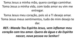 Toma Jesus a minha mão, quero contigo caminhar.
 Toma Jesus a minha vida, com todo amor eu vim me
                     entregar.
  Toma Jesus meu coração, pois só a Ti desejo amar.
Toma Jesus meus sentimentos, tudo de mim desejo te
                         dar.
  REF.: Manda Teu Espírito Jesus, vem inflamar meu
 coração com teu amor. Quero da água e do Espírito
          nascer, nova pessoa no Senhor!
 