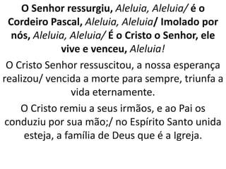 O Senhor ressurgiu, Aleluia, Aleluia/ é o
  Cordeiro Pascal, Aleluia, Aleluia/ Imolado por
   nós, Aleluia, Aleluia/ É o Cristo o Senhor, ele
              vive e venceu, Aleluia!
 O Cristo Senhor ressuscitou, a nossa esperança
realizou/ vencida a morte para sempre, triunfa a
                 vida eternamente.
     O Cristo remiu a seus irmãos, e ao Pai os
 conduziu por sua mão;/ no Espírito Santo unida
     esteja, a família de Deus que é a Igreja.
 