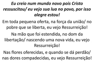 Eu creio num mundo novo pois Cristo
ressuscitou/ eu vejo sua lua no povo, por isso
                  alegre estou!
Em toda pequena oferta, na força da união/ no
   pobre que se liberta, eu vejo Ressurreição!
     Na mão que foi estendida, no dom da
 libertação/ nascendo uma nova vida, eu vejo
                  Ressurreição!
Nas flores oferecidas, e quando se dá perdão/
nas dores compadecidas, eu vejo Ressurreição!
 